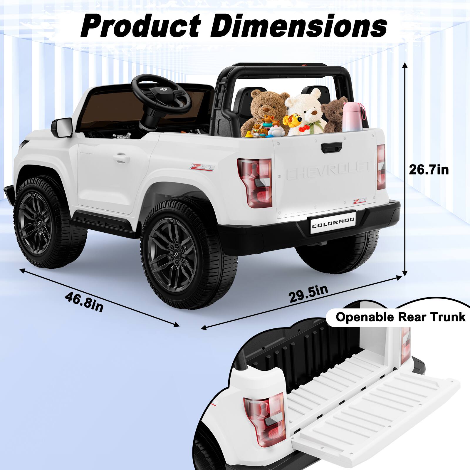 Product Dimensions

LA
CHEVROLET 26.7in
COLORADO
46.8in
29.5in Openable Rear Trunk