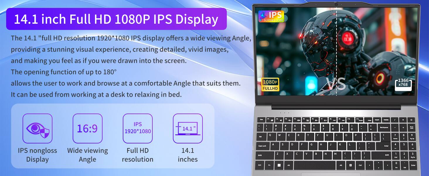 14.1 inch Full HD 1080P IPS Display

The 14.1" full HD resolution 1920*1080 IPS display offers a wide viewing angle, providing a stunning visual experience, creating detailed, vivid images, and making you feel as if you were drawn into the screen. The opening function of up to 180° allows the user to work and browse at a comfortable angle that suits them. It can be used from working at a desk to relaxing in bed.

IPS SUPER CLEAR 1080 FULLHD

16:9
IPS 1920*1080
14.1"