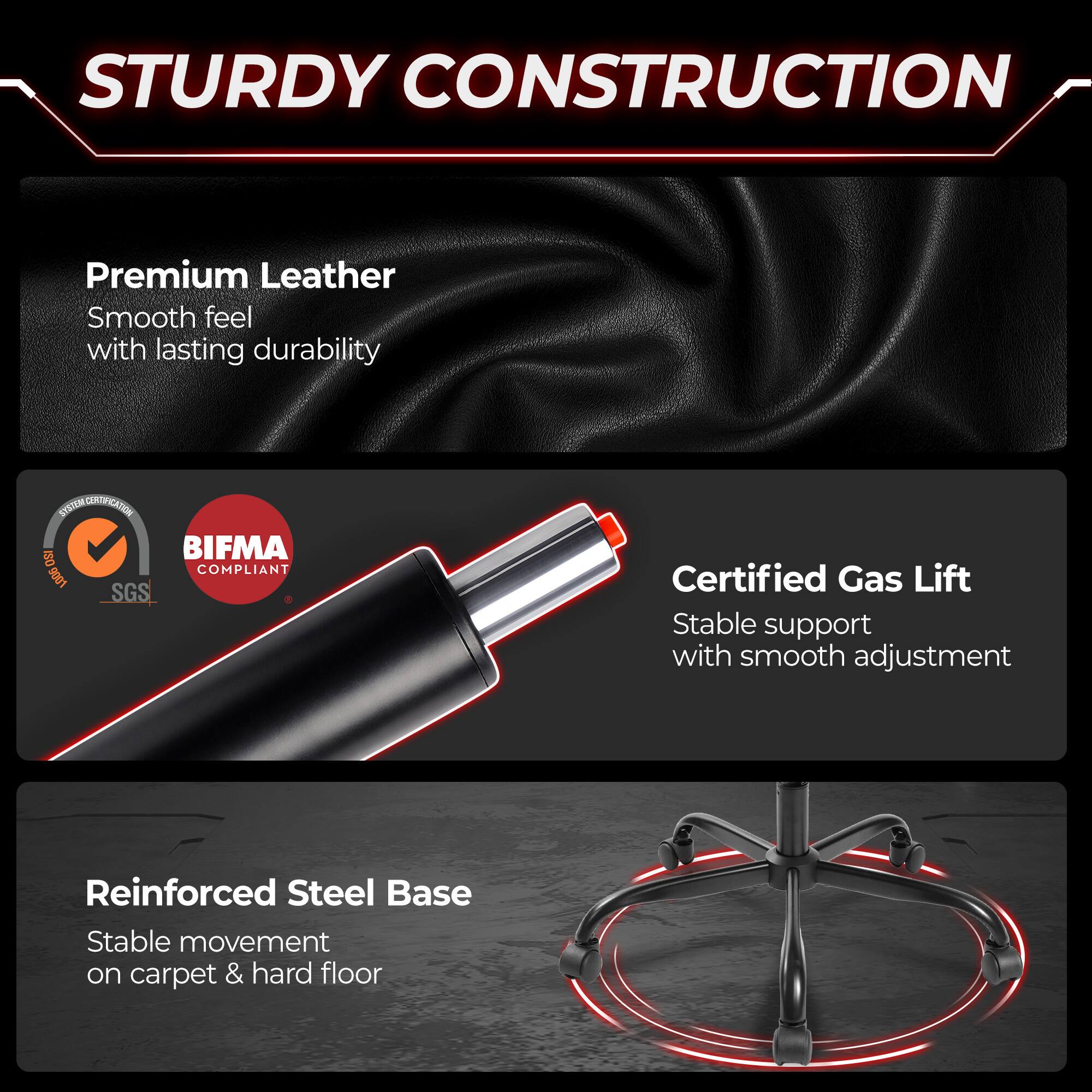 STURDY CONSTRUCTION

Premium Leather
Smooth feel with lasting durability

SYSTEM EXTRICATION
ISO BIFMA COMPLIANT 9001 SGS

Certified Gas Lift
Stable support with smooth adjustment

Reinforced Steel Base
Stable movement on carpet & hard floor
