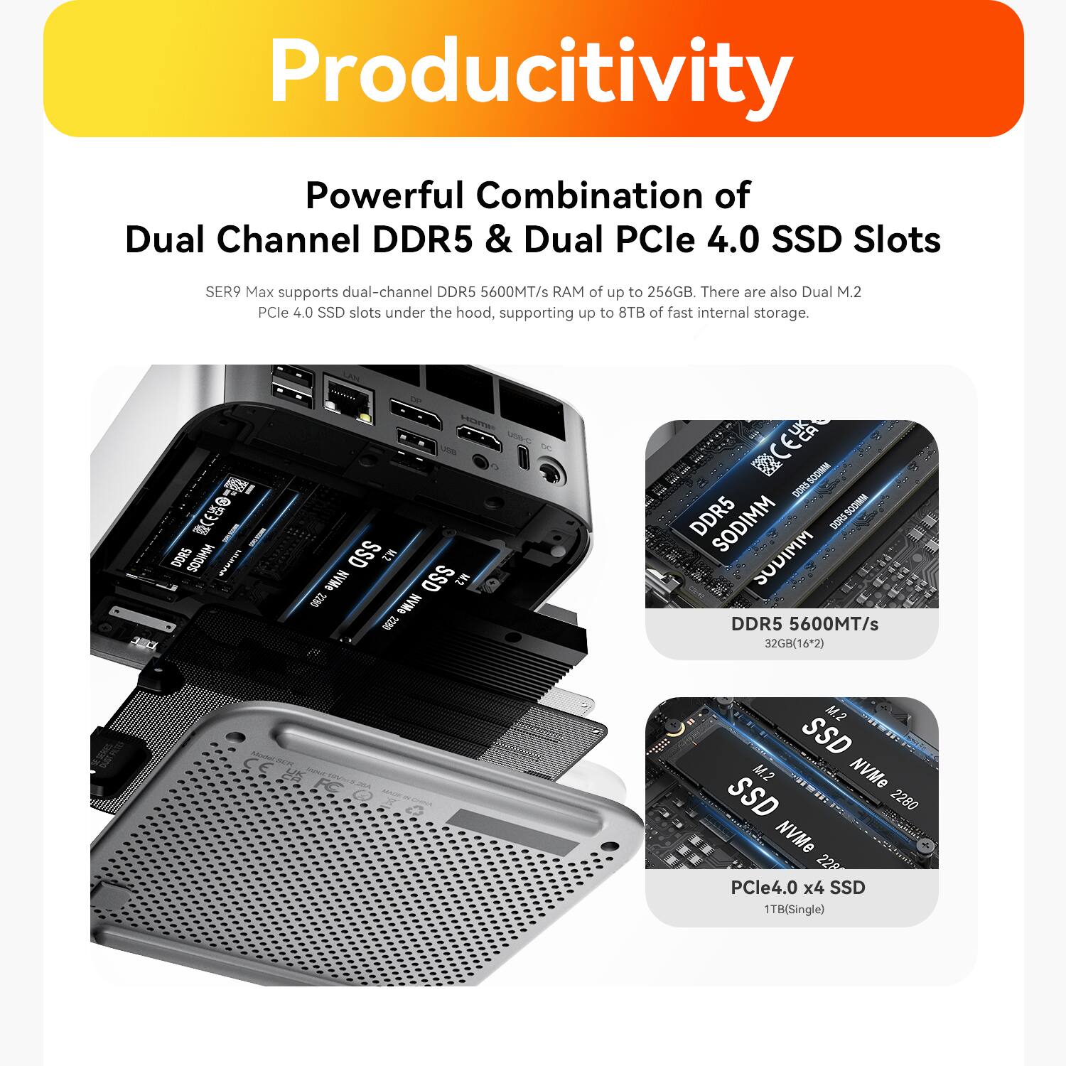Productivity

Powerful Combination of Dual Channel DDR5 & Dual PCIe 4.0 SSD Slots

SER9 Max supports dual-channel DDR5 5600MT/s of up to 256GB. There are also Dual M.2 PCIe 4.0 SSD slots under the hood, supporting up to 8TB of fast internal storage.

DDR5 5600MT/s 32GB(16*2)

M.2 SSD M.2 NVMe SSD 2280 NVMe 2280 PCIe4.0 x4 SSD 1TB(Single)