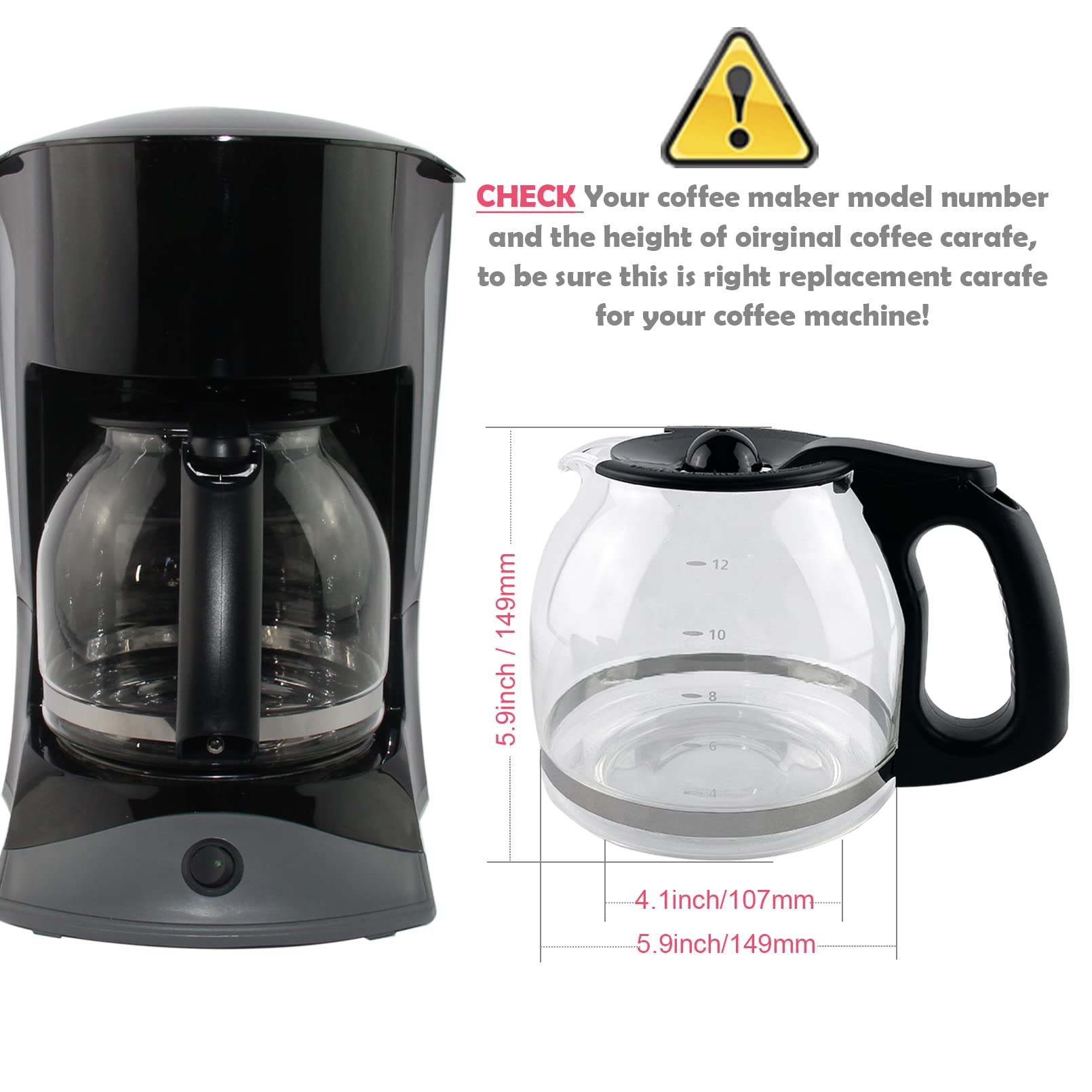 CHECK Your coffee maker model number and the height of original coffee carafe, to be sure this is right replacement carafe for your coffee machine!

5.9inch / 149mm

4.1inch / 107mm

5.9inch / 149mm