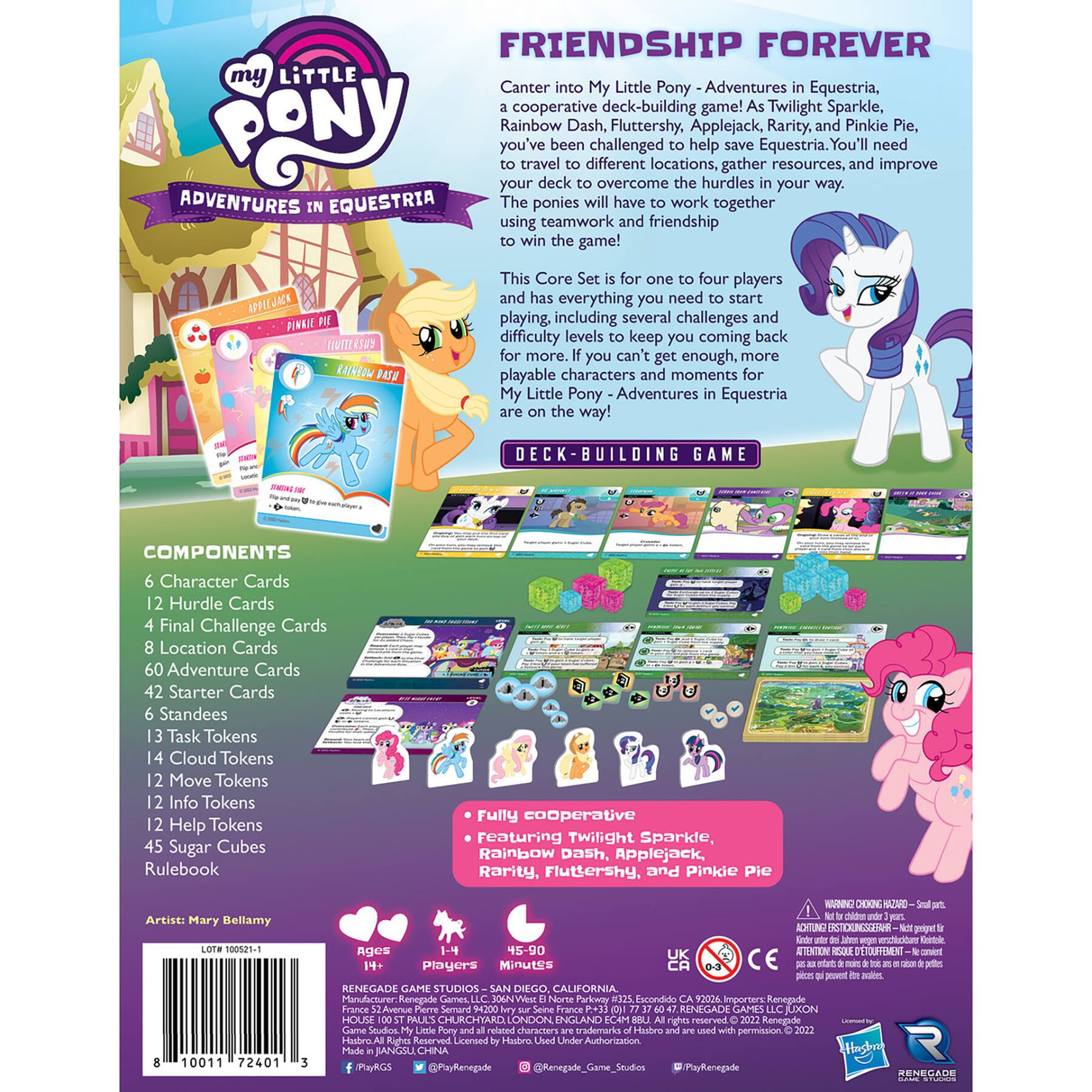 FRIENDSHIP FOREVER

Canters into My Little Pony - Adventures in Equestria, a cooperative deck-building game! As Twilight Sparkle, Rainbow Dash, Fluttershy, Applejack, Rarity, and Pinkie Pie, you've been challenged to help save Equestria. You'll need to travel to different locations, gather resources, and improve your deck to overcome the hurdles in your way. The ponies will have to work together using teamwork and friendship to win the game!

This Core Set is for one to four players and has everything you need to start playing, including several challenges and difficulty levels to keep you coming back. If you can't get enough, more playable characters and moments for My Little Pony - Adventures in Equestria are on the way!

DECK BUILDING GAME

COMPONENTS
- 6 Character Cards
- 12 Hurdle Cards
- 4 Final Challenge Cards
- 8 Location Cards
- 60 Adventure Cards
- 42 Starter Cards
- 6 Standees
- 13 Task Tokens
- 14 Cloud Tokens
- 12 Move Tokens
- 12 Info Tokens
- 12 Help Tokens
- 45 Sugar Cub