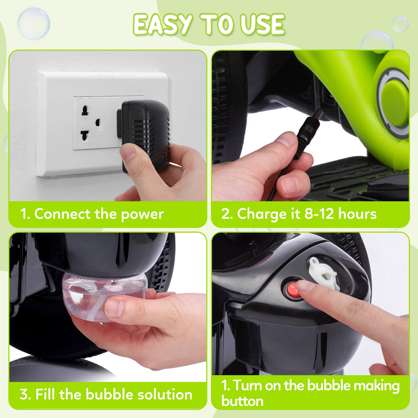 EASY TO USE

1. Connect the power
2. Charge it 8-12 hours
3. Fill the bubble solution
1. Turn on the bubble making button