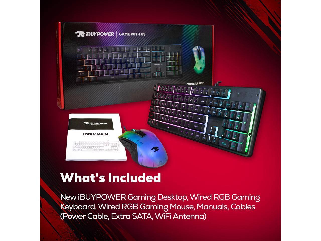 iBUYPOWER GAME WITH US : a - . - a - Y  3 i Y 7 E 7 - L - - 5 .  O Z . 2  5 & 2 a PUIMERA KM7 E  F IBUYPOWEN USER MANUAL I 4  : 1 A  2 I M  E 7  C I a 1 F & D I 4  N & 7 u d N a D = I 0 F E L  E 1 R . t I  9 De: 1 7 ! 5 5 2 Bleg

What's Included
New iBUYPOWER Gaming Desktop, Wired RGB Gaming Keyboard, Wired RGB Gaming Mouse, Manuals, Cables (Power Cable, Extra SATA, WiFi Antenna)
