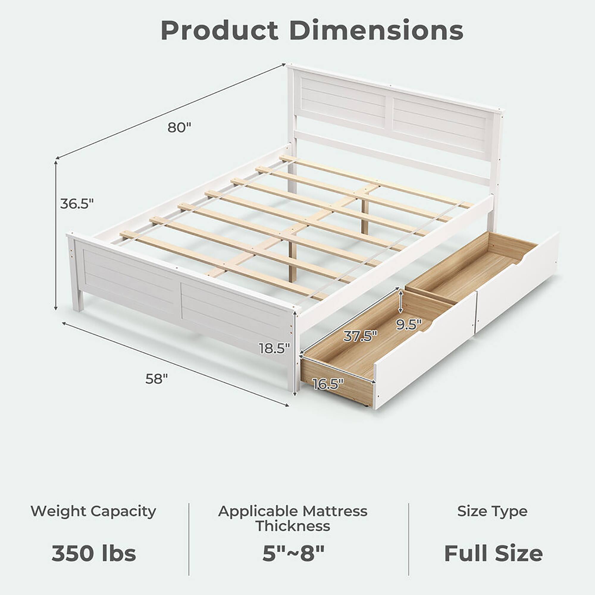 Product Dimensions

- Length: 80"
- Width: 58"
- Height: 36.5"
- Depth: 18.5"
- Drawer Height: 16.5"
- Drawer Width: 37.5"
- Drawer Depth: 9.5"

Weight Capacity: 350 lbs

Applicable Mattress Thickness: 5"~8"

Size Type: Full Size