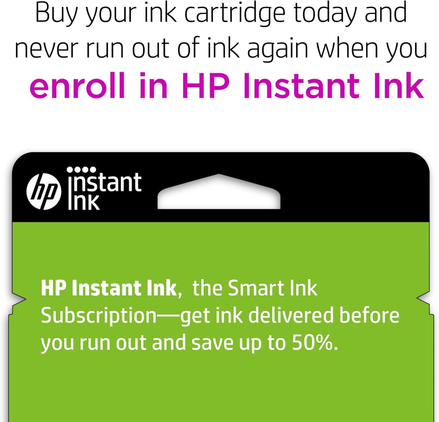 Buy your ink cartridge today and never run out of ink again when you enroll in HP Instant Ink.

HP Instant Ink, the Smart Ink Subscription—get ink delivered before you run out and save up to 50%.