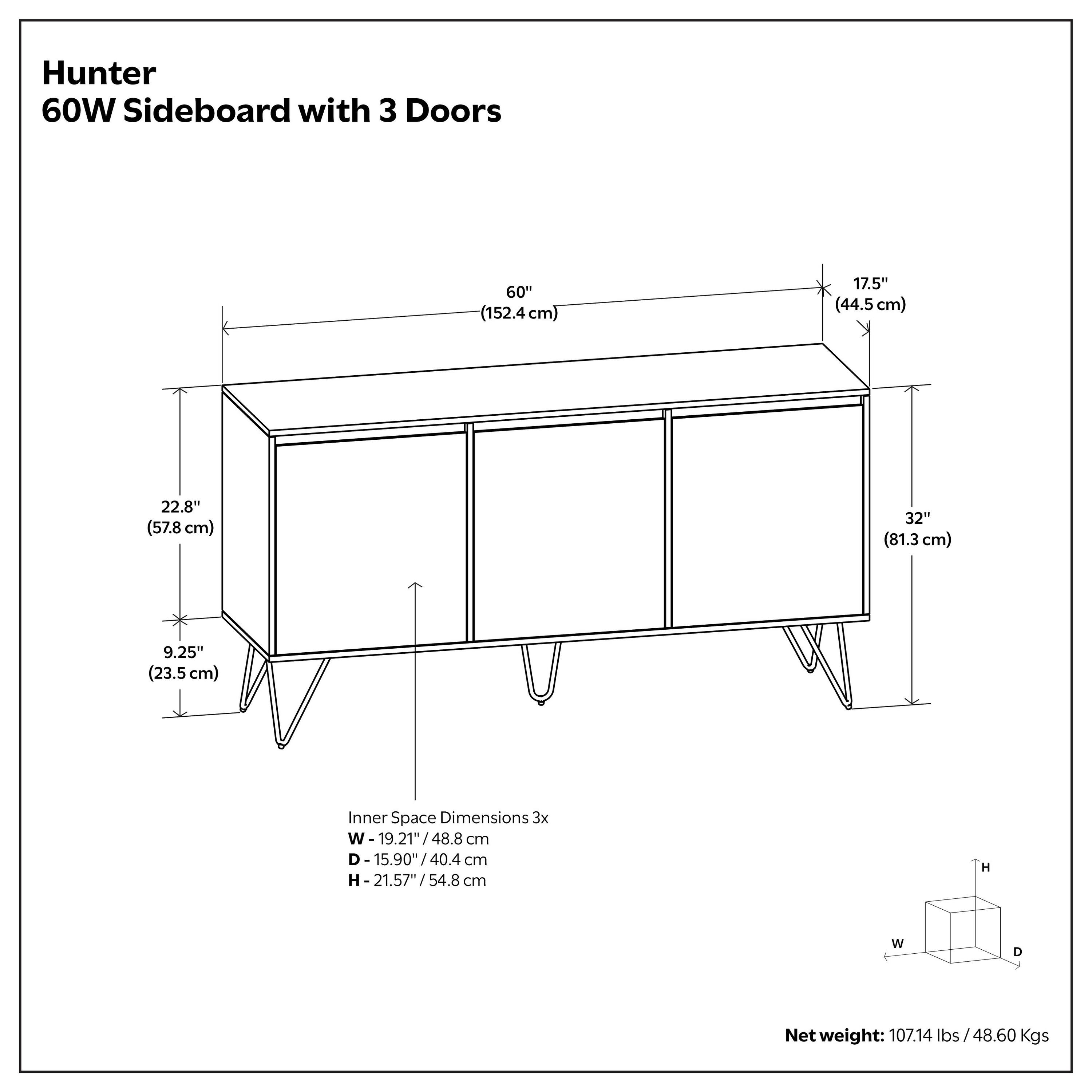 Hunter 60W Sideboard with 3 Doors

- Width: 60" (152.4 cm)
- Depth: 17.5" (44.5 cm)
- Height: 32" (81.3 cm)
- Leg Height: 9.25" (23.5 cm)

Inner Space Dimensions:
- Width: 19.21" (48.8 cm)
- Depth: 15.90" (40.4 cm)
- Height: 21.57" (54.8 cm)

Net weight: 107.14 lbs / 48.60 Kgs