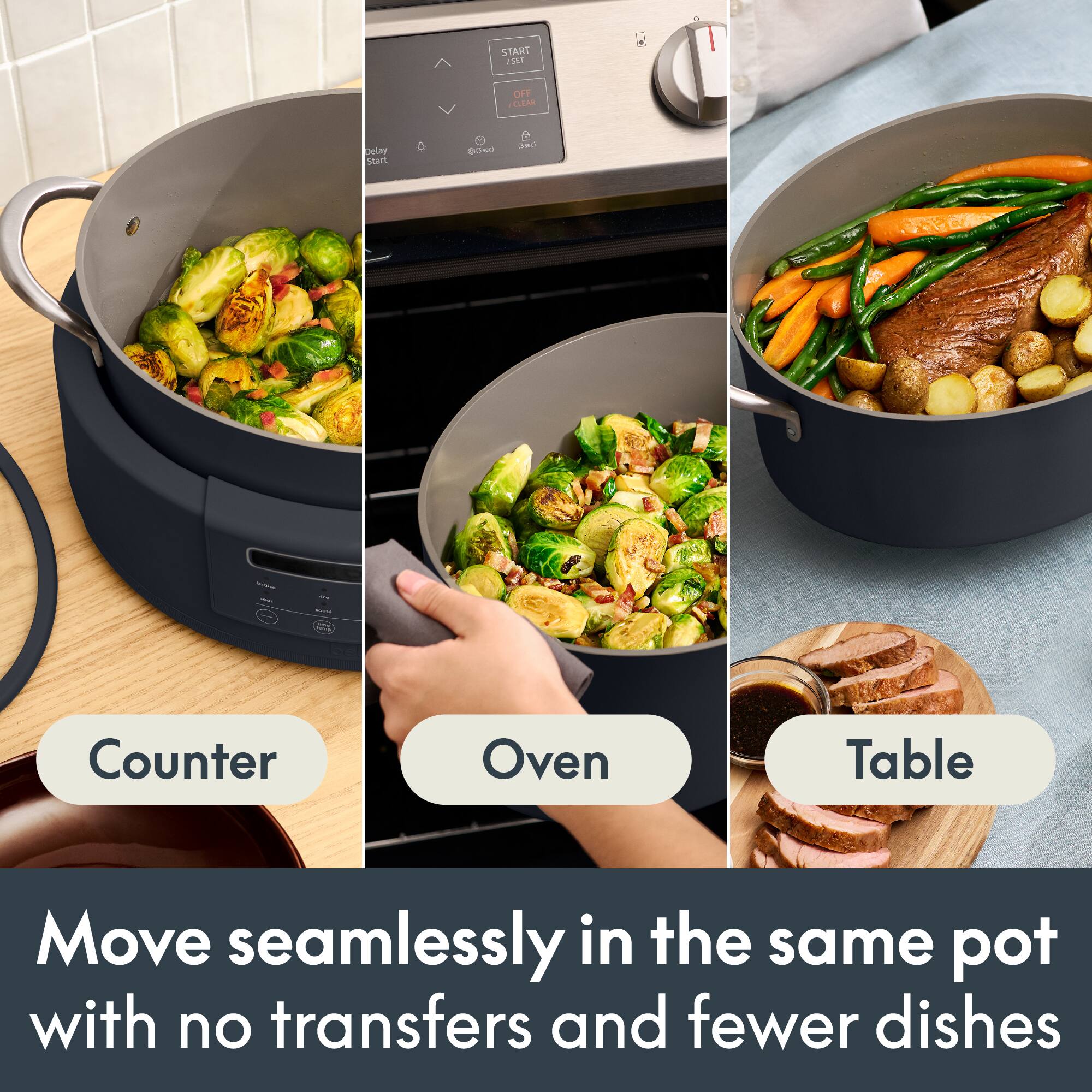 START SET  
OFF CLEAR  
Delay Start  
@0ml  
Dad  
-  
-  
Counter  
Oven  
Table  
Move seamlessly in the same pot with no transfers and fewer dishes