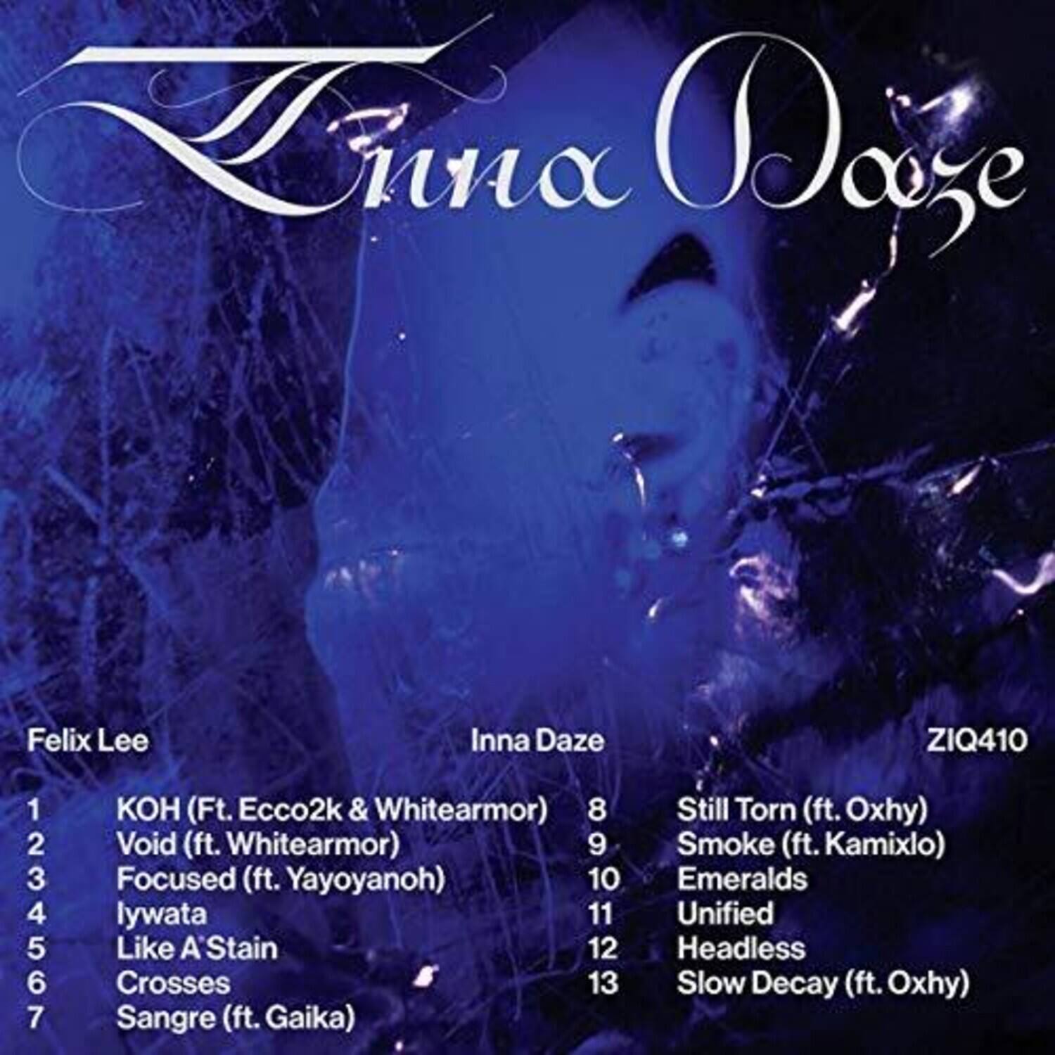 Zina Daze  
ZIQ410  

Felix Lee  
1. KOH (Ft. Ecco2k & Whitearmor)  
2. Void (ft. Whitearmor)  
3. Focused (ft. Yayoyanoh)  
4. lywata  
5. Like A Stain  
6. Crosses  
7. Sangre (ft. Gaika)  

Inna Daze  
8. Still Torn (ft. Oxhy)  
9. Smoke (ft. Kamixlo)  
10. Emeralds  
11. Unified  
12. Headless  
13. Slow Decay (ft. Oxhy)