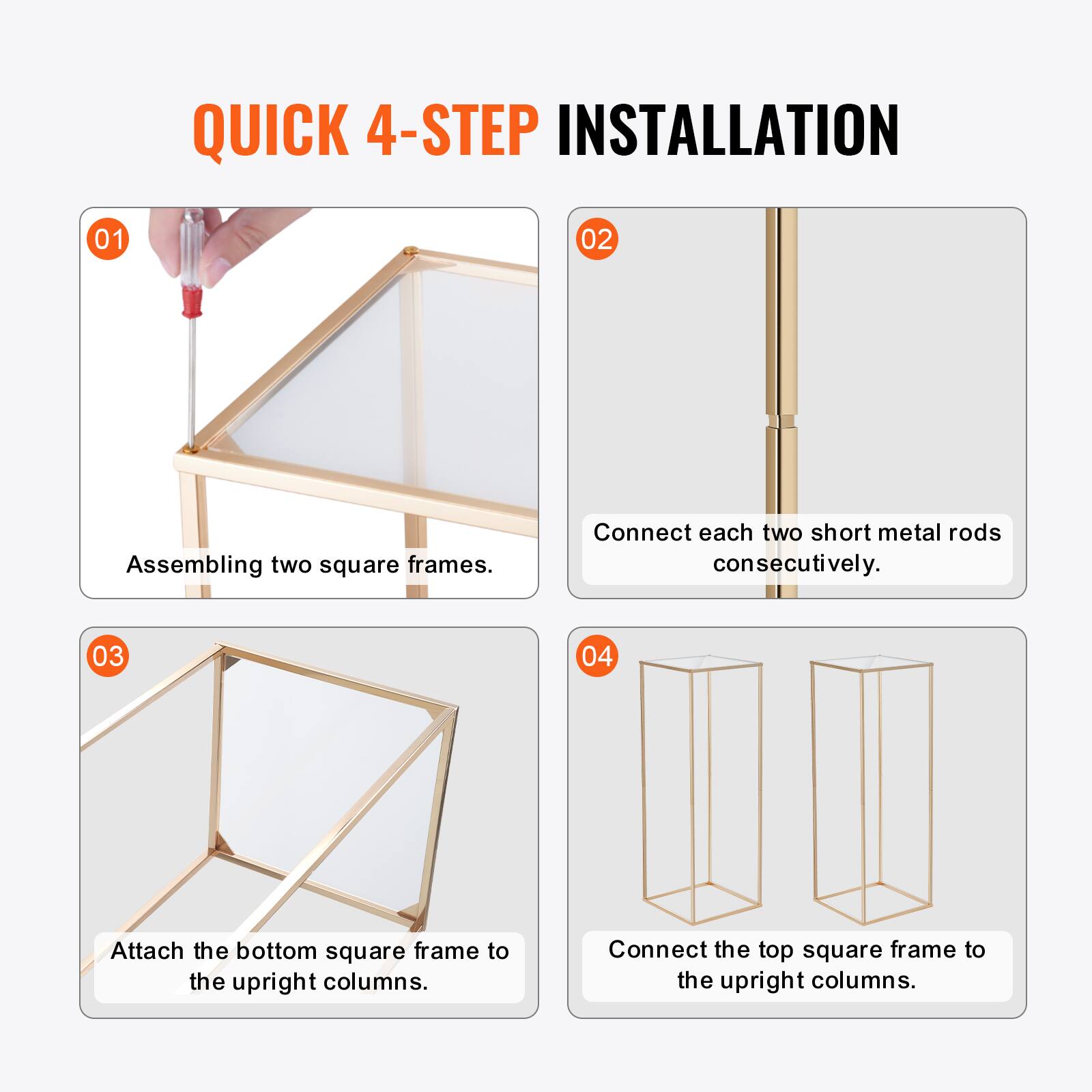 QUICK 4-STEP INSTALLATION

01 Assembling two square frames.

02 Connect each two short metal rods consecutively.

03 Attach the bottom square frame to the upright columns.

04 Connect the top square frame to the upright columns.