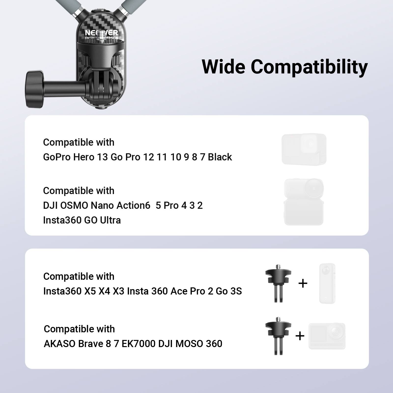 NEVER SNTRUT  
Wide Compatibility  

Compatible with  
GoPro Hero 13 Go Pro 12 11 10 9 8 7 Black  

Compatible with  
DJI OSMO Nano Action6 5 Pro 4 3 2  
Insta360 GO Ultra  

Compatible with  
Insta360 X5 X4 X3 Insta 360 Ace Pro 2 Go 3S  

Compatible with  
AKASO Brave 8 7 EK7000 DJI MOSO 360