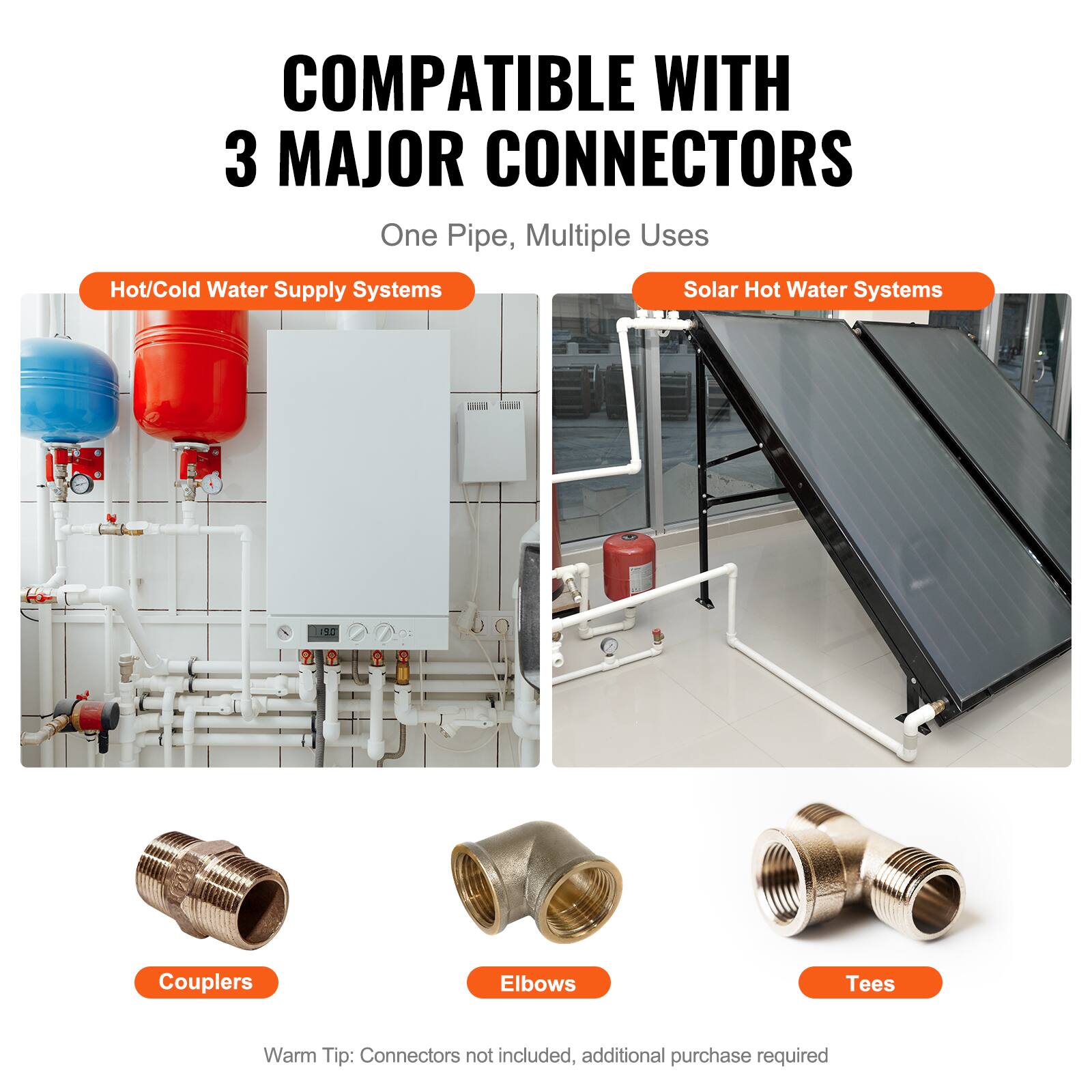 COMPATIBLE WITH 3 MAJOR CONNECTORS  
One Pipe, Multiple Uses  

Hot/Cold Water Supply Systems  
Solar Hot Water Systems  

Couplers  
Elbows  
Tees  

Warm Tip: Connectors not included, additional purchase required