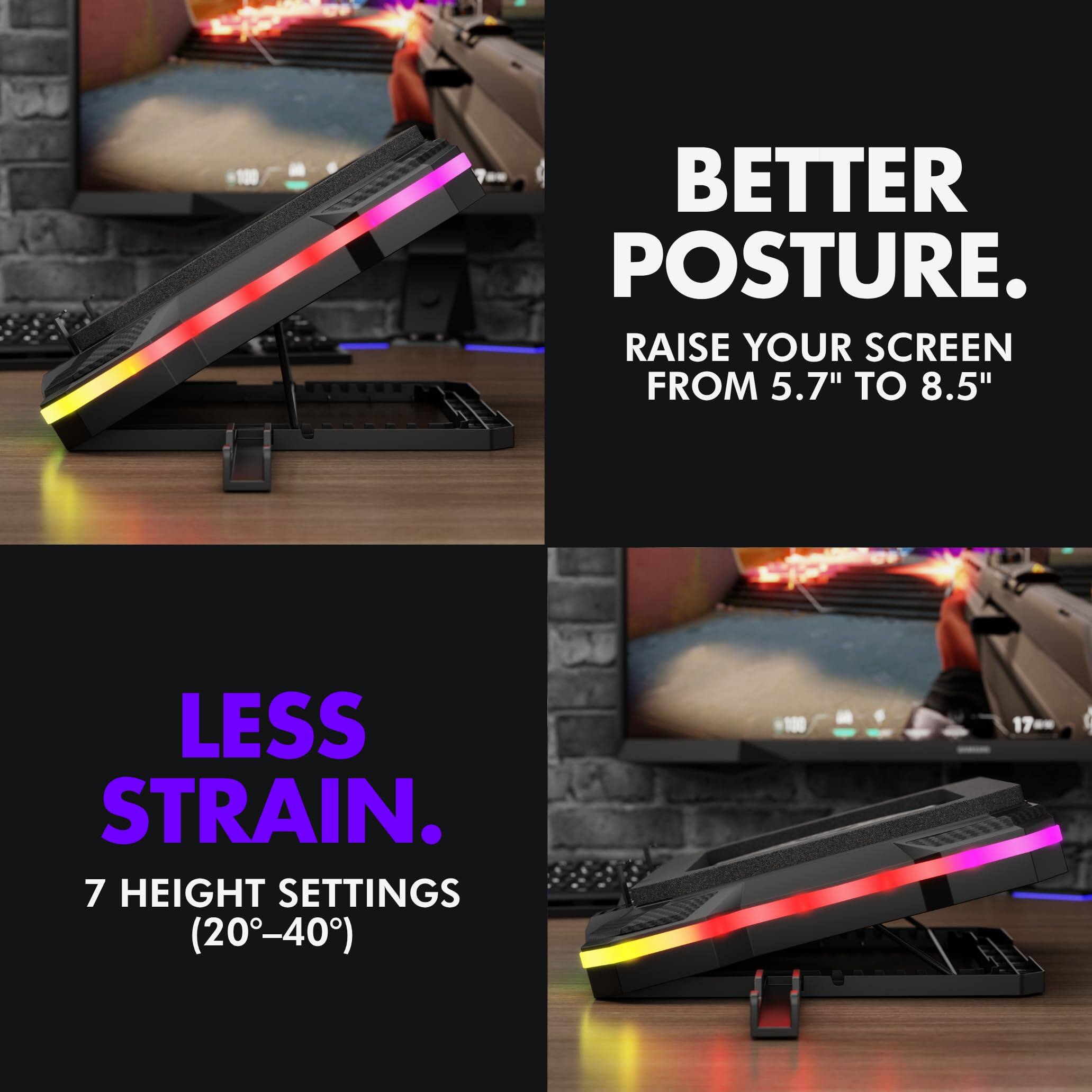 BETTER POSTURE.  
RAISE YOUR SCREEN FROM 5.7" TO 8.5"  

LESS STRAIN.  
7 HEIGHT SETTINGS (20°-40°)