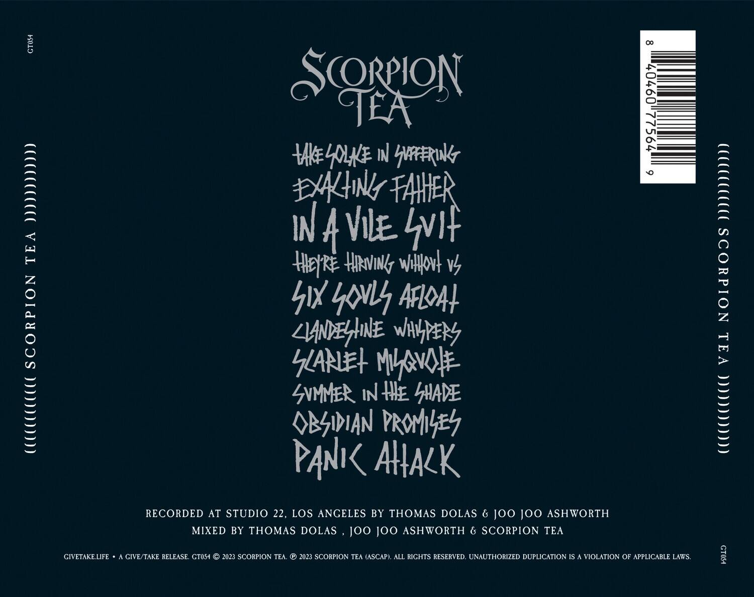 SCORPION TEA

TAKE YOLK IN SUFFERING  
EXACTING FAHHER  
IN A VILE LVIT  
THEY'RE HARVING WITHOUT US  
SIX SOULS AFLOAT  
CLANDELHINE WHISPERS  
KLARLET MIAVAOFE  
SUMMER IN THE SHADE  
OBSIDIAN PROMISES  
PANIC ATTACK

RECORDED AT STUDIO 22, LOS ANGELES BY THOMAS DOLAS & JOO JOO ASHWORTH  
MIXED BY THOMAS DOLAS, JOO JOO ASHWORTH

GIVETAKELIFE • A GIVE/TAKE RELEASE GT054 © 2023 SCORPION TEA. 2023 SCORPION TEA (ASCAP). ALL RIGHTS RESERVED. UNAUTHORIZED DUPLICATION IS A VIOLATION OF APPLICABLE LAWS.

CT054

CT054

8 40460 77564 9