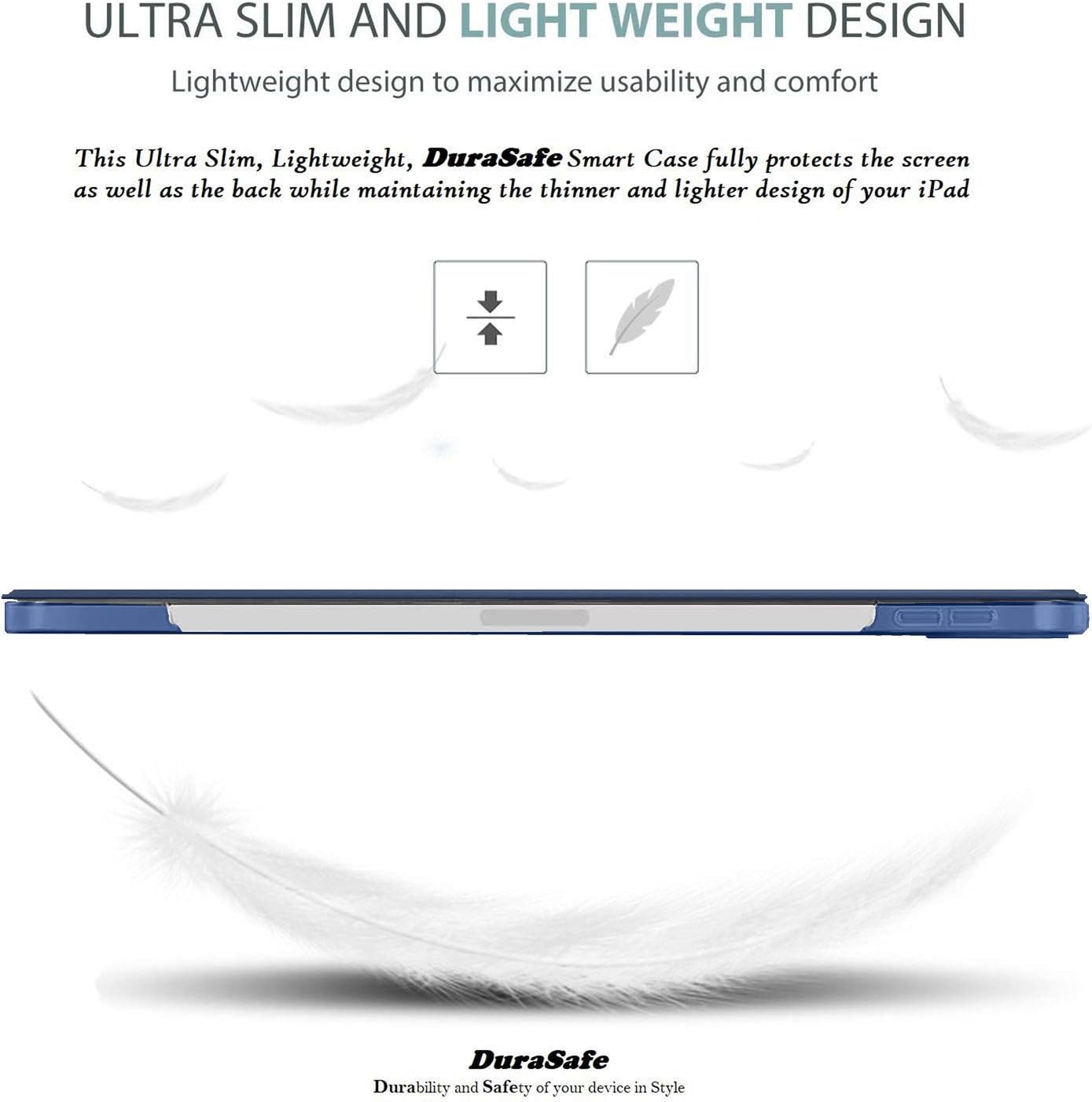 ULTRA SLIM AND LIGHT WEIGHT DESIGN  
Lightweight design to maximize usability and comfort  

This Ultra Slim, Lightweight, DuraSafe Smart Case fully protects the screen as well as the back while maintaining the thinner and lighter design of your iPad  

DuraSafe  
Durability and Safety of your device in Style