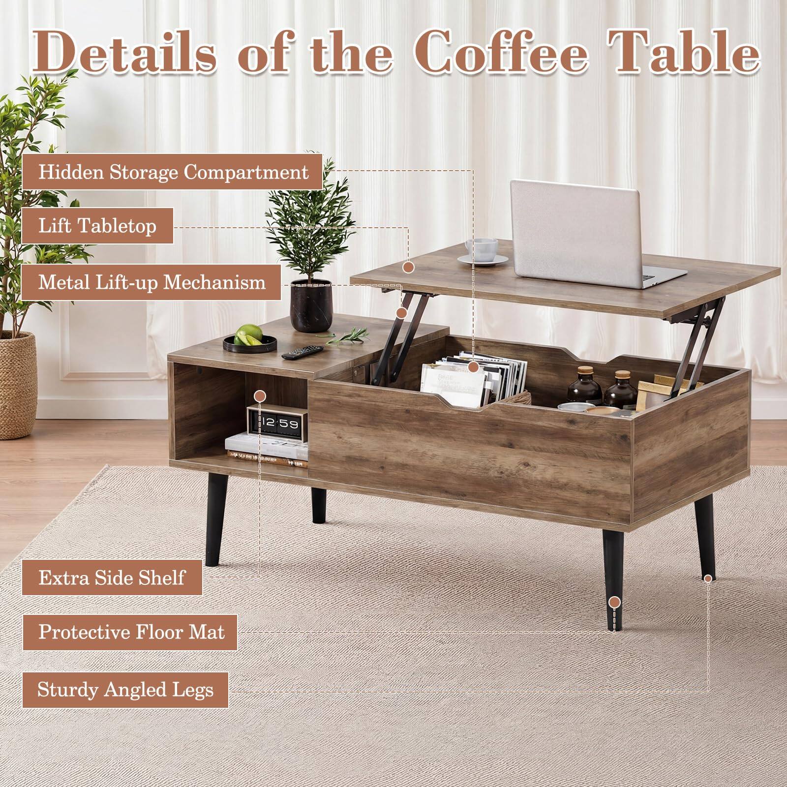 Details of the Coffee Table

- Hidden Storage Compartment
- Lift Tabletop
- Metal Lift-up Mechanism
- Extra Side Shelf
- Protective Floor Mat
- Sturdy Angled Legs