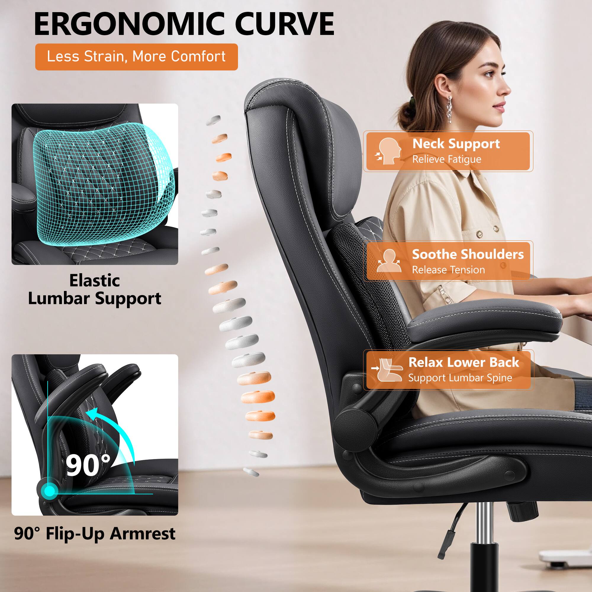 ERGONOMIC CURVE  
Less Strain, More Comfort  

Elastic Lumbar Support  

Neck Support  
Relieve Fatigue  

Soothe Shoulders  
Release Tension  

Relax Lower Back  
Support Lumbar Spine  

90° Flip-Up Armrest