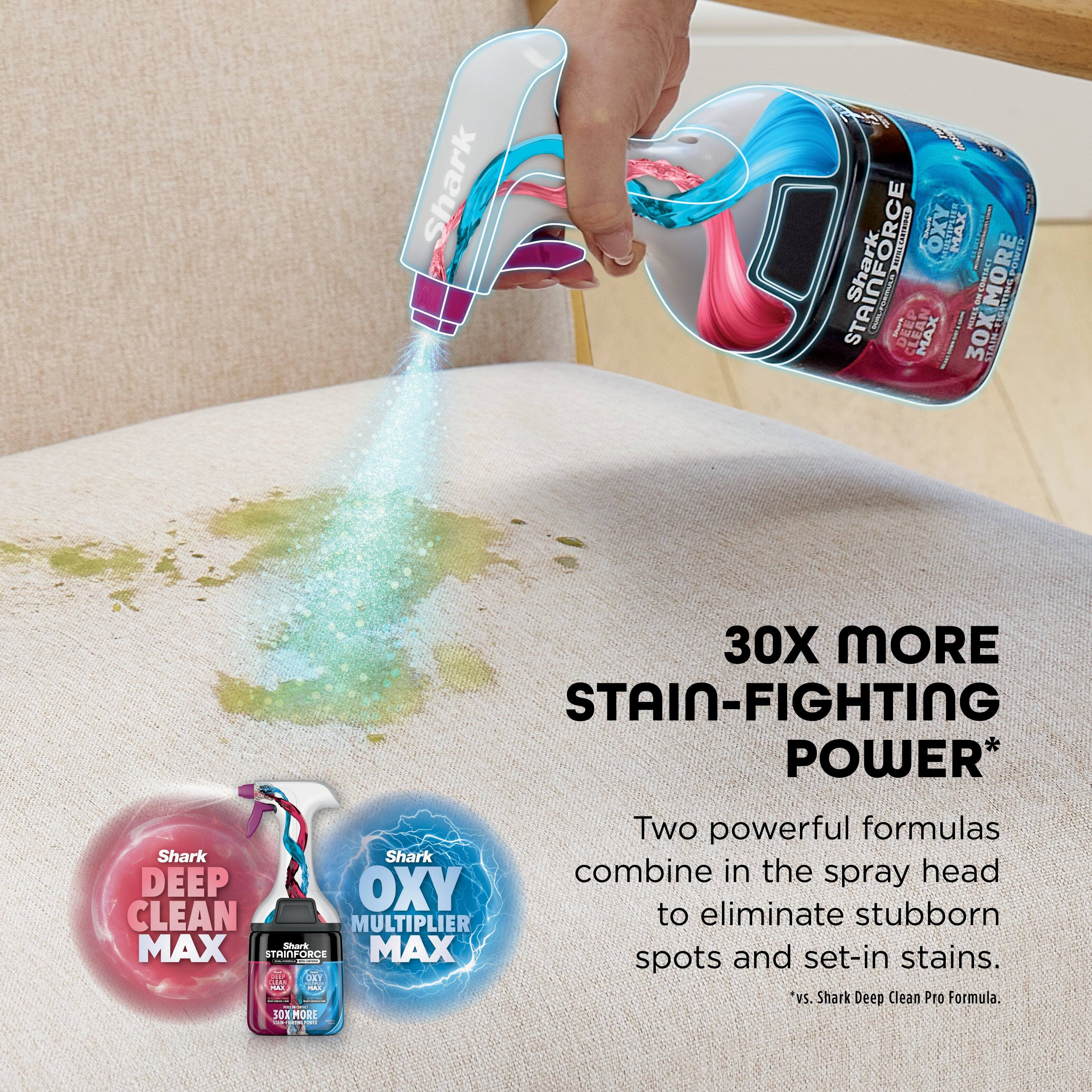 Shark  
30X MORE STAIN-FIGHTING POWER*  

Two powerful formulas combine in the spray head to eliminate stubborn spots and set-in stains.  

*vs. Shark Deep Clean Pro Formula  

Shark DEEP CLEAN MAX  
Shark OXY MULTIPLIER MAX  

30X MORE