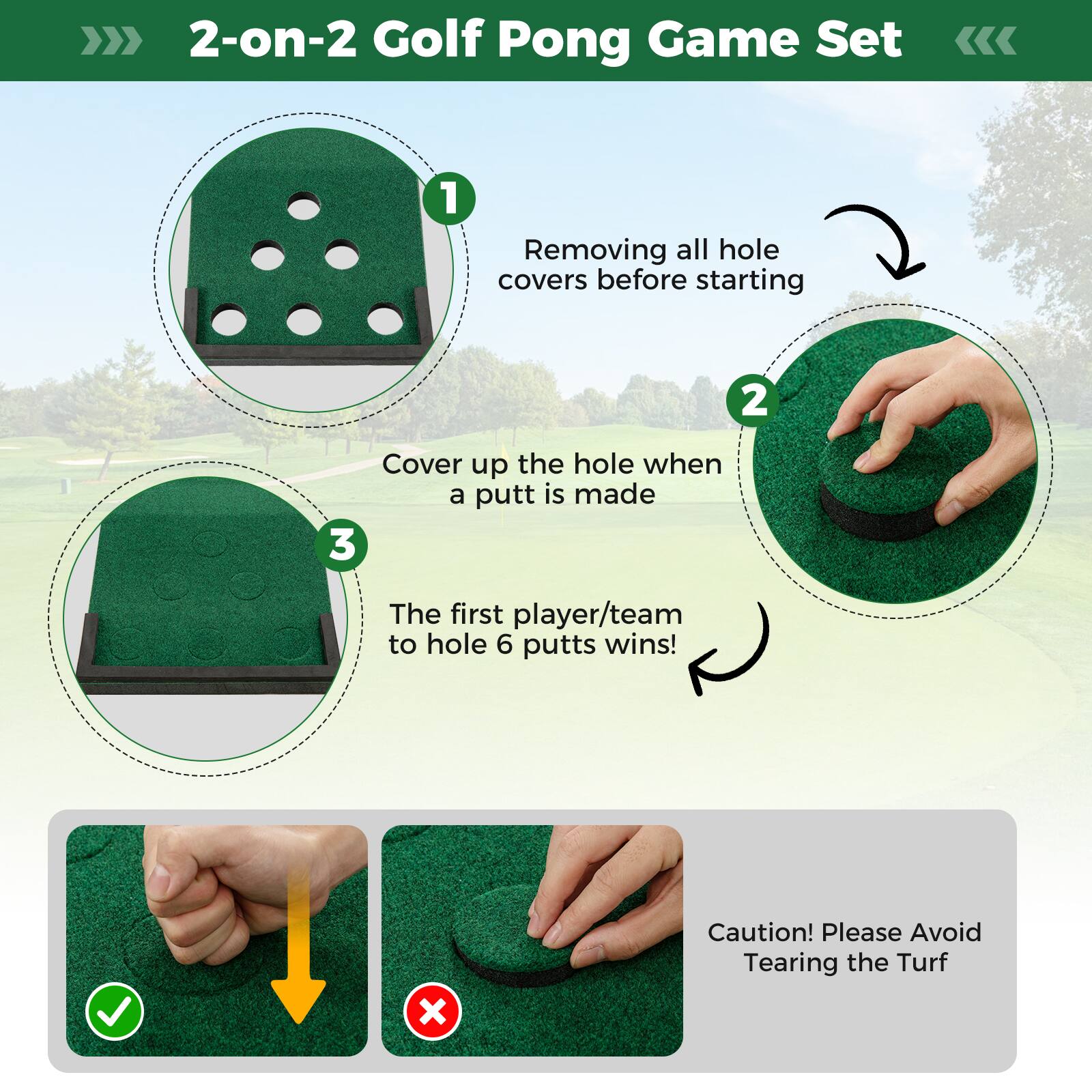2-on-2 Golf Pong Game Set

1. Removing all hole covers before starting
2. Cover up the hole when a putt is made
3. The first player/team to hole 6 putts wins!

Caution! Please Avoid Tearing the Turf