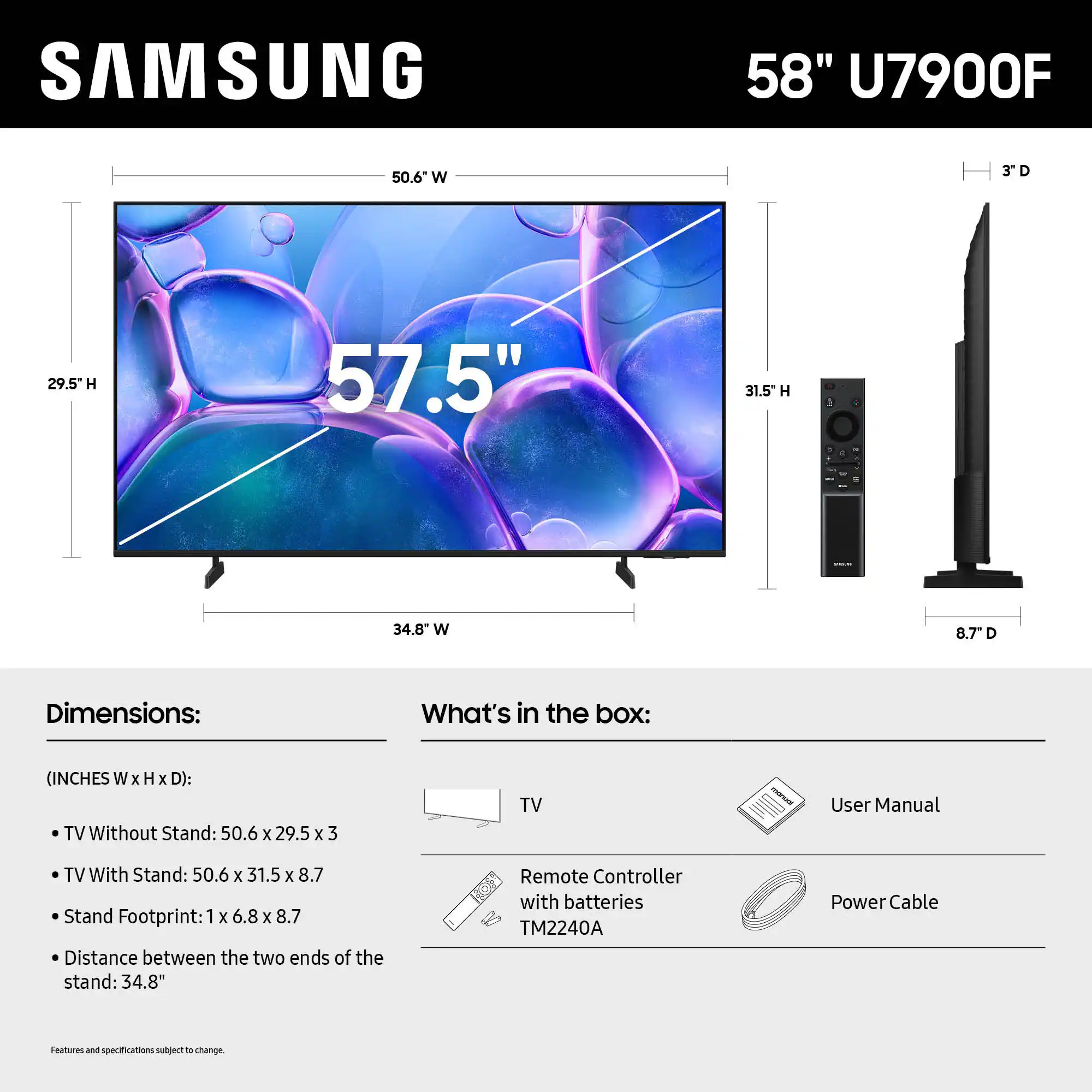 SAMSUNG 58" U7900F 50.6" W 29.5" H 57.5" 31.5" H 34.8" W 8.7" D

Dimensions:
What's in the box:
(INCHES W x H x D):
TV Without Stand: 50.6 x 29.5 x 3
TV With Stand: 50.6 x 31.5 x 8.7
Stand Footprint: 1 x 6.8 x 8.7
Distance between the two ends of the stand: 34.8"
Remote Controller with batteries TM2240A
Power Cable
Features and specifications subject to change.