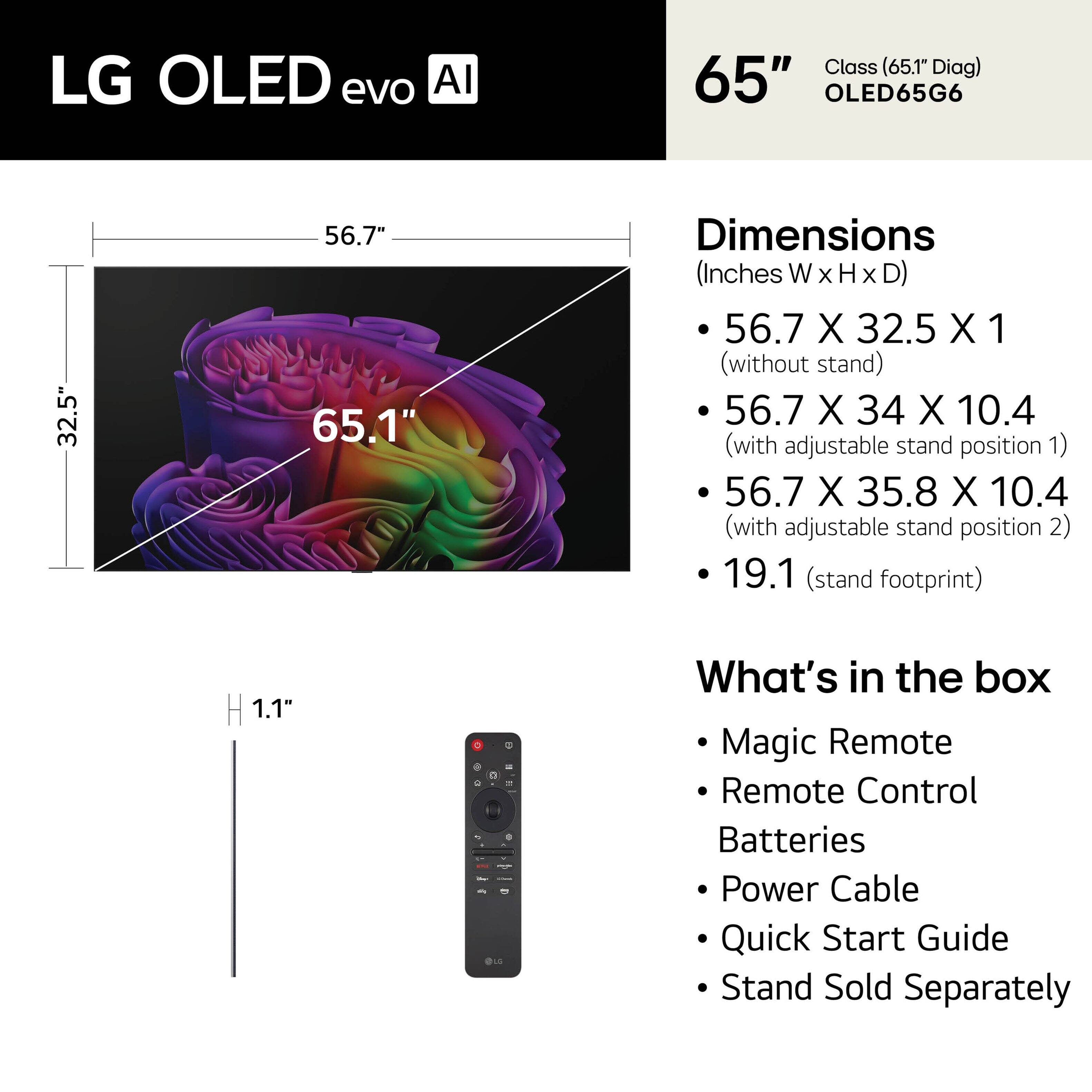 LG OLED evo AI Class (65.1" Diag) 65" OLED65G6

Dimensions (Inches W x H x D)
- 56.7 X 32.5 X 1 (without stand)
- 56.7 X 34 X 10.4 (with adjustable stand position 1)
- 56.7 X 35.8 X 10.4 (with adjustable stand position 2)
- 19.1 (stand footprint)
- 1.1" (OLC)

What's in the box
- Magic Remote
- Remote Control
- Batteries
- Power Cable
- Quick Start Guide
- Stand Sold Separately