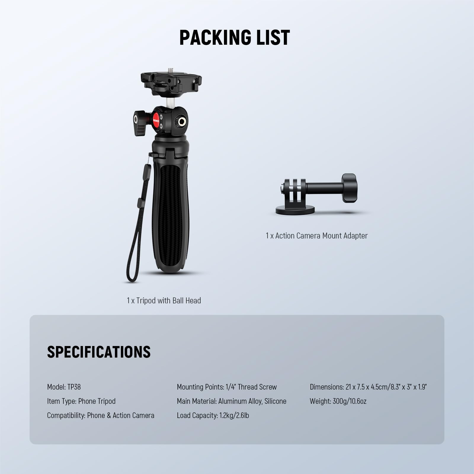 **PACKING LIST**

- 1 x Action Camera Mount Adapter
- 1 x Tripod with Ball Head

**SPECIFICATIONS**

- Model: TP38
- Item Type: Phone Tripod
- Compatibility: Phone & Action Camera
- Mounting Points: 1/4" Thread Screw
- Main Material: Aluminum Alloy, Silicone
- Load Capacity: 1.2kg/2.6lb
- Dimensions: 21 x 7.5 x 4.5cm/8.3" x 5" x 1.9"
- Weight: 300g/10.6oz