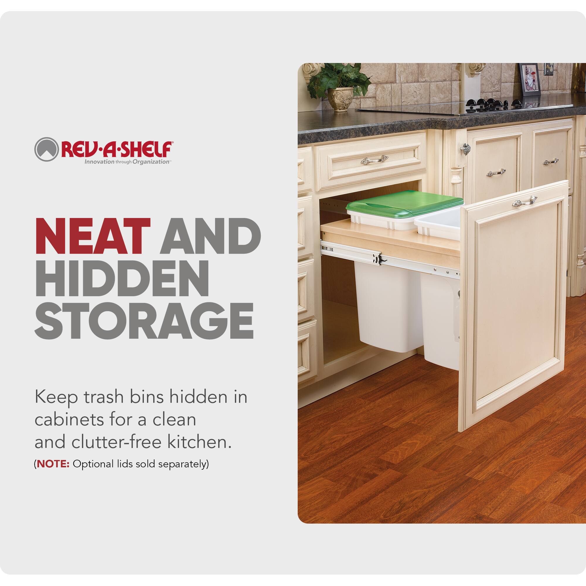 REV-A-SHELF  
Innovation through Organization  

NEAT AND HIDDEN STORAGE  

Keep trash bins hidden in cabinets for a clean and clutter-free kitchen.  
(NOTE: Optional lids sold separately)