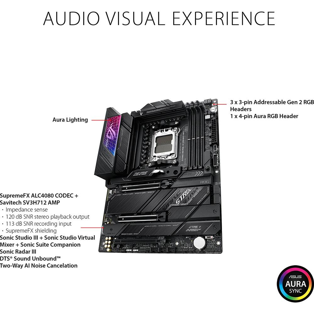**AUDIO VISUAL EXPERIENCE**

- **Aura Lighting**
- **3 x 3-pin Addressable Gen 2 RGB Headers**
- **1 x 4-pin Aura RGB Header**

**SupremeFX ALC4080 CODEC + Savitech SV3H712 AMP**
- Impedance sense
- 120 dB SNR stereo playback output
- 113 dB SNR recording input
- SupremeFX shielding

**Sonic Studio III + Sonic Studio Virtual Mixer + Sonic Suite Companion**
- Sonic Radar III
- DTS® Sound Unbound™
- Two-Way AI Noise Cancellation

**ROG STRIX COR AURA SYNC**