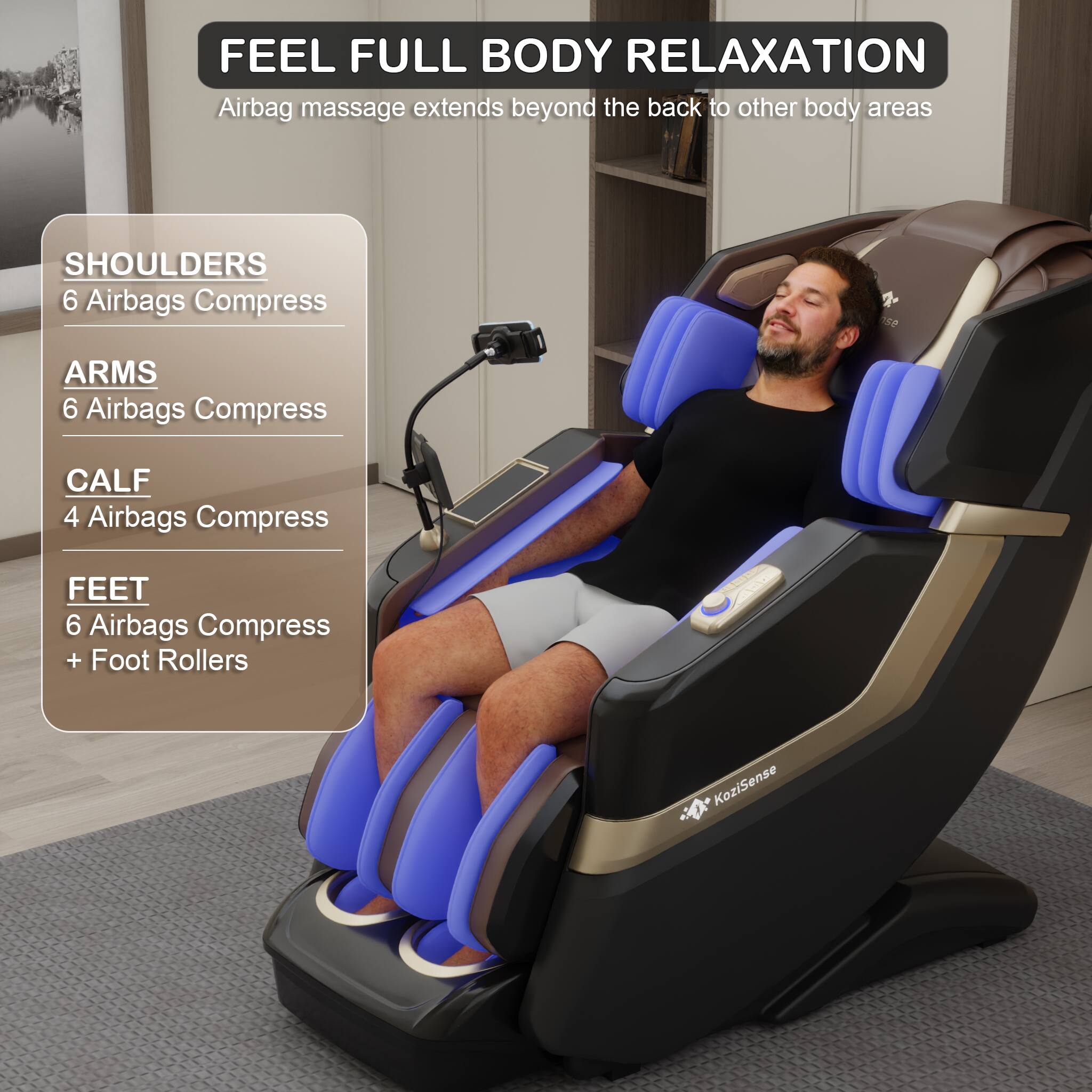 FEEL FULL BODY RELAXATION  
Airbag massage extends beyond the back to other body areas

- SHOULDERS  
  6 Airbags Compress

- ARMS  
  6 Airbags Compress

- CALF  
  4 Airbags Compress

- FEET  
  6 Airbags Compress + Foot Rollers

KoziSense