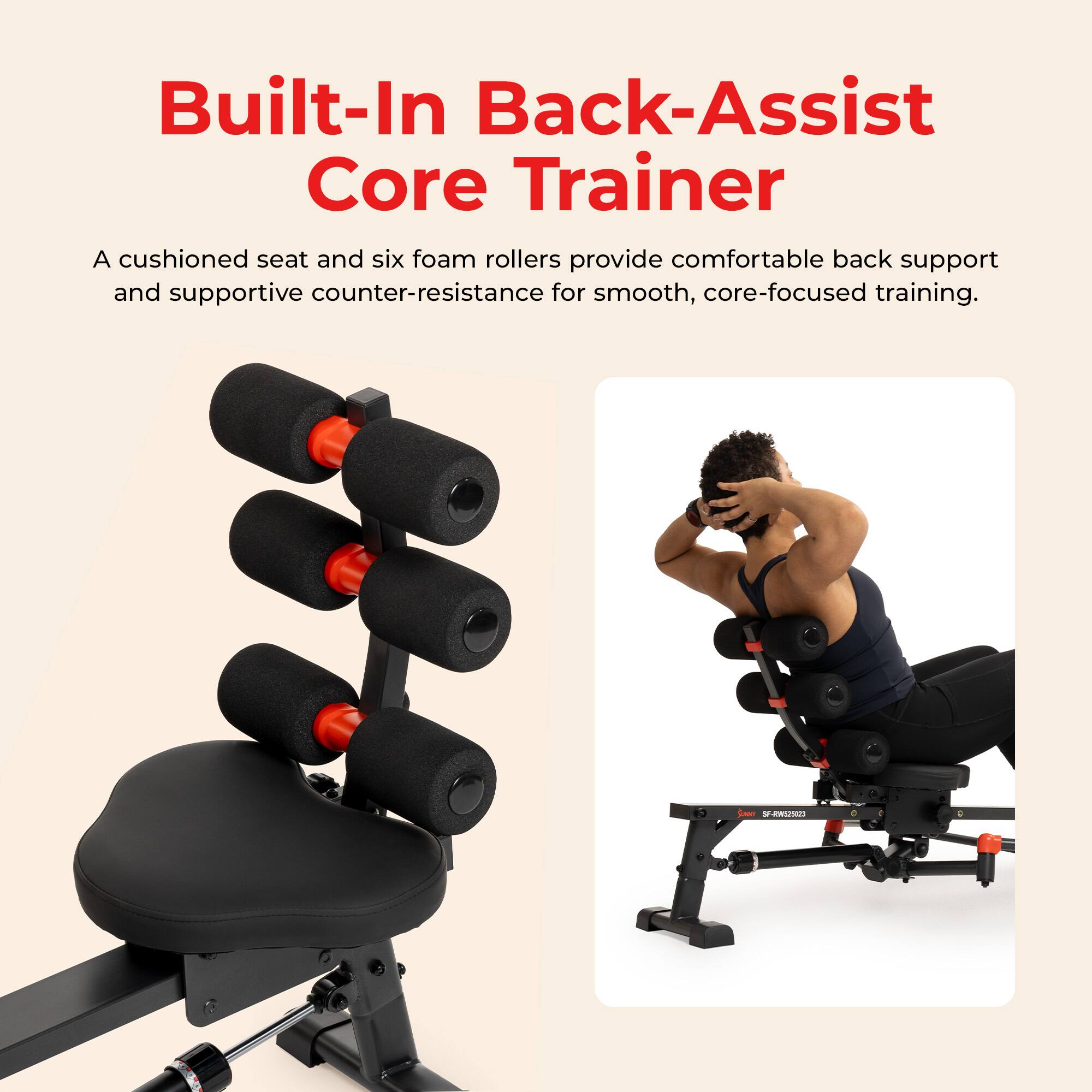 Built-In Back-Assist Core Trainer

A cushioned seat and six foam rollers provide comfortable back support and supportive counter-resistance for smooth, core-focused training.