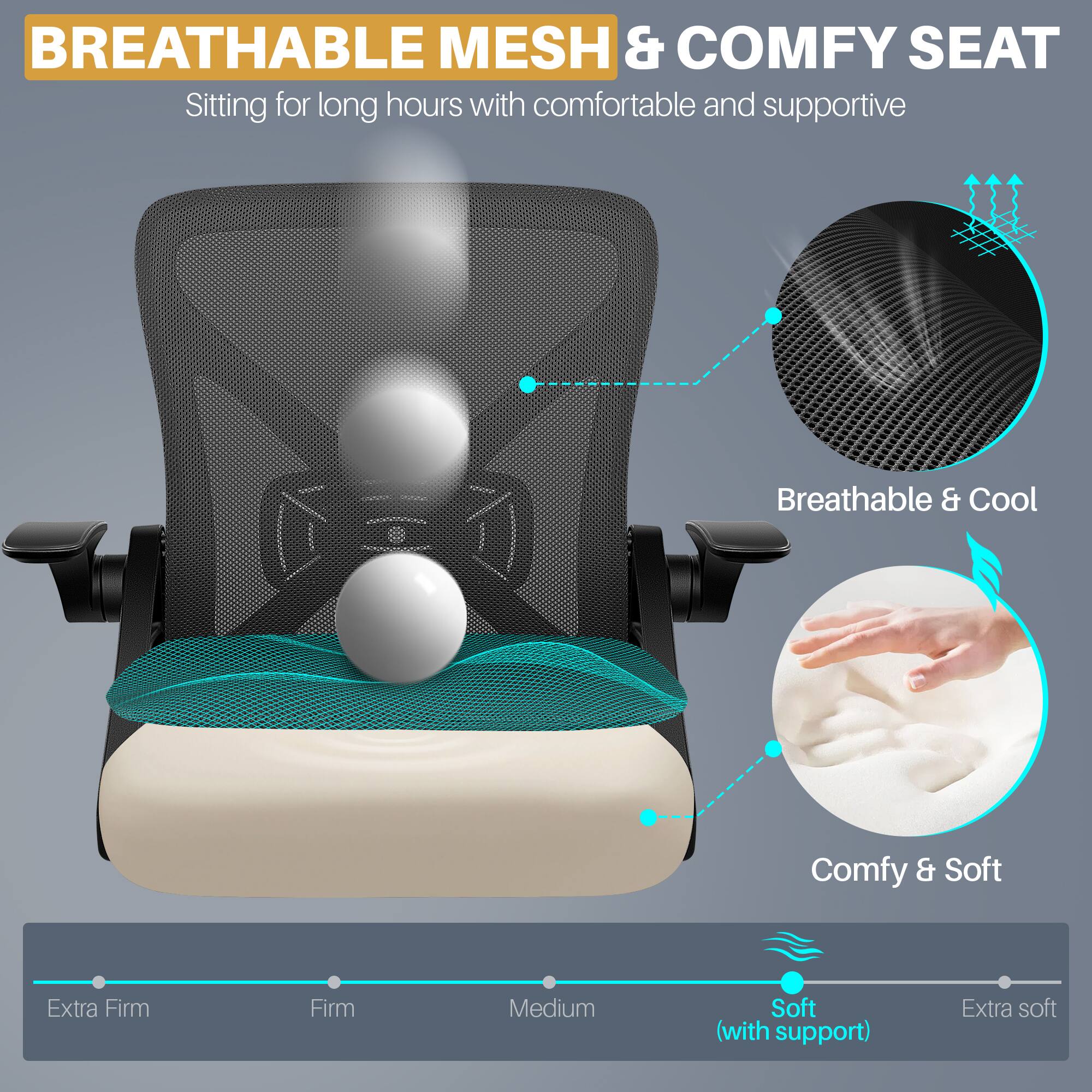 BREATHABLE MESH & COMFY SEAT  
Sitting for long hours with comfortable and supportive

Breathable & Cool

Comfy & Soft

Extra Firm  
Firm  
Medium  
Soft (with support)  
Extra soft