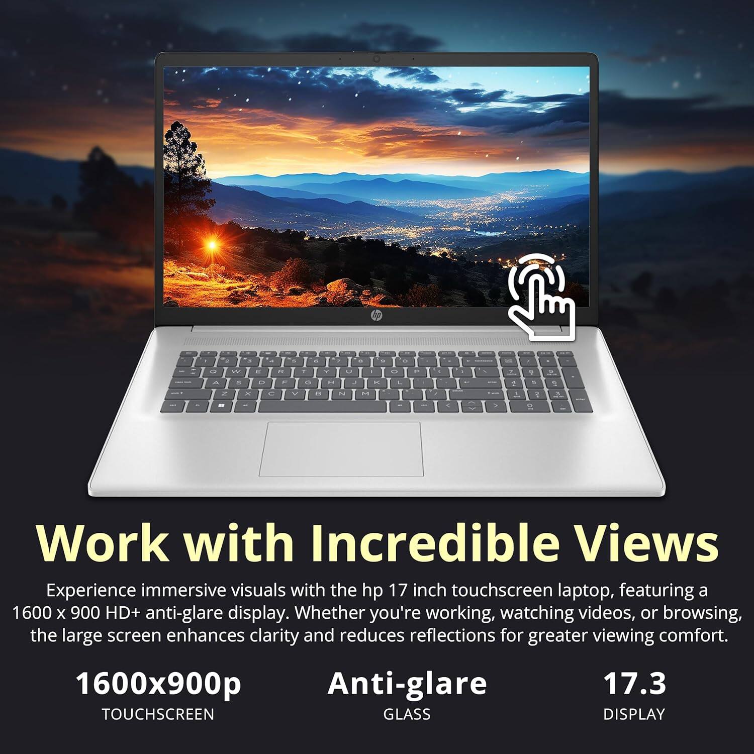 Work with Incredible Views

Experience immersive visuals with the hp 17 inch touchscreen laptop, featuring a 1600 x 900 HD+ anti-glare display. Whether you're working, watching videos, or browsing, the large screen enhances clarity and reduces reflections for greater viewing comfort.

1600x900p TOUCHSCREEN
Anti-glare GLASS
17.3 DISPLAY