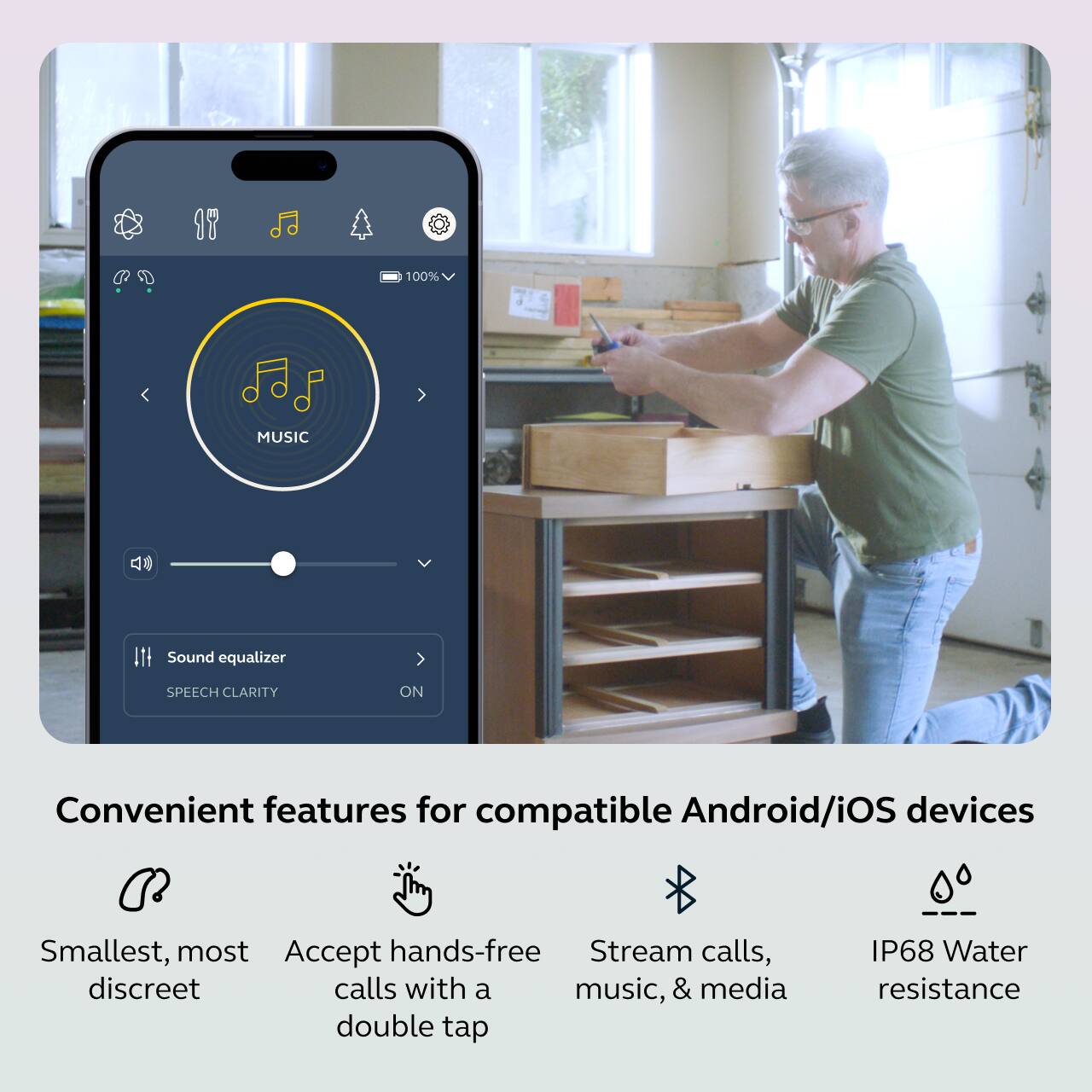 100% MUSIC  
Sound equalizer  
SPEECH CLARITY ON  

Convenient features for compatible Android/iOS devices  

- Smallest, most discreet  
- Accept hands-free calls with a double tap  
- Stream calls, music, & media  
- IP68 Water resistance