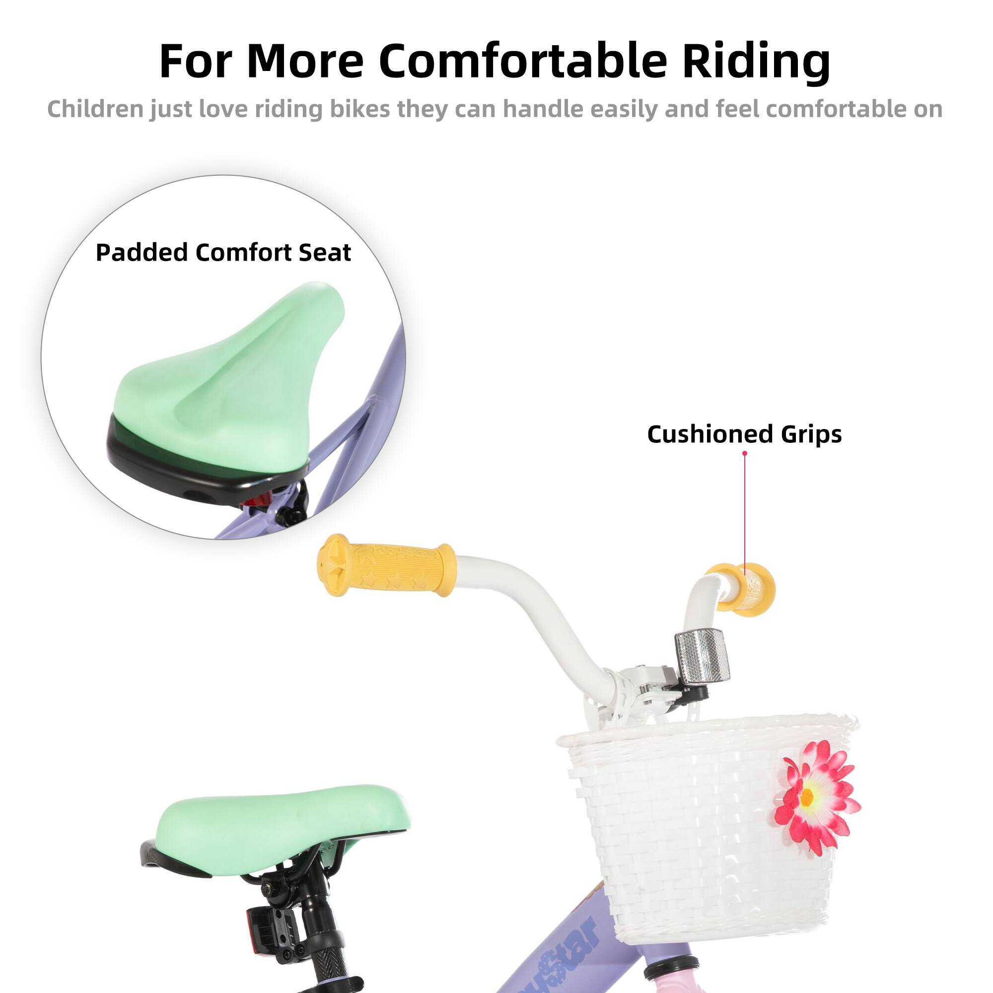 For More Comfortable Riding  
Children just love riding bikes they can handle easily and feel comfortable on  
Padded Comfort Seat  
Cushioned Grips