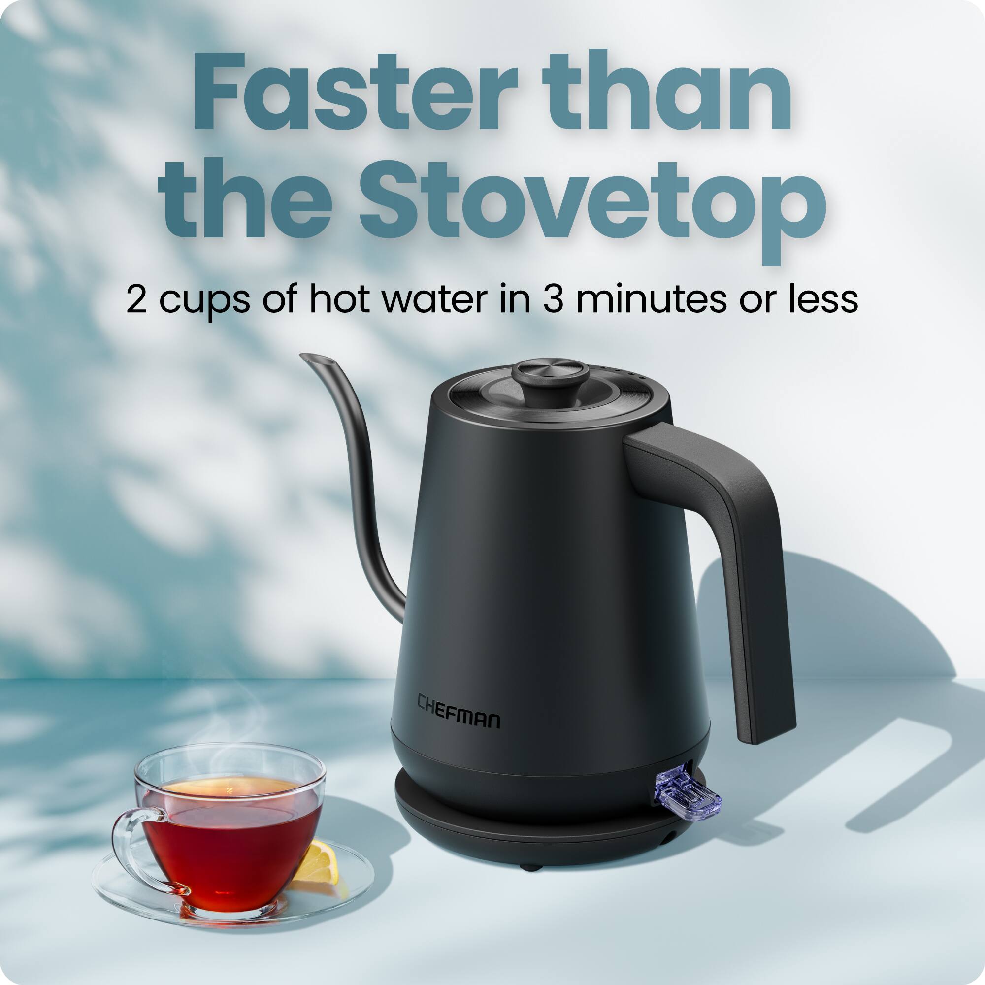 Faster than the Stovetop  
2 cups of hot water in 3 minutes or less  
CHEFMAN