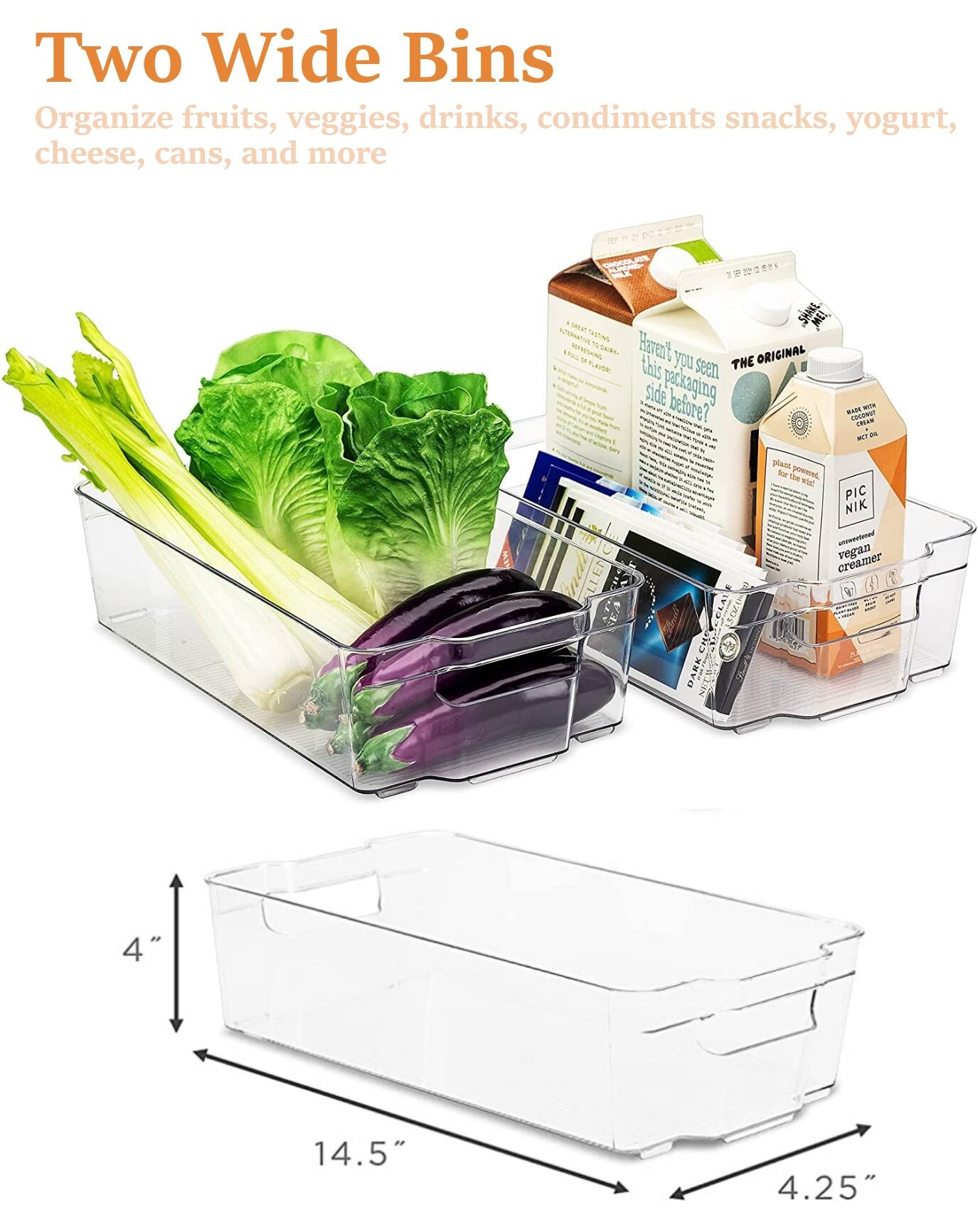 Two Wide Bins  
Organize fruits, veggies, drinks, condiments, snacks, yogurt, cheese, cans, and more  

Have you seen this packaging before?  
THE ORIGINAL  
plant powered  
PIC NIK  
unflavored vegan creamer (4)  

4" x 14.5" x 4.25"