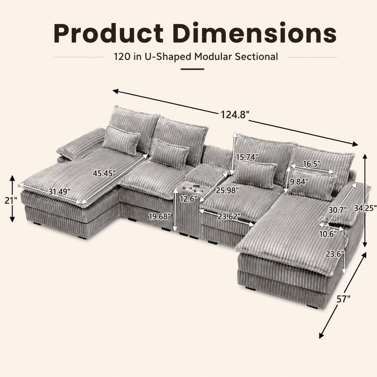 Product Dimensions: 120 in U-Shaped Modular Sectional  
- 124.8"  
- 21"  
- 31.49"  
- 45.45"  
- 12.6"  
- 19.68"  
- 15.74"  
- 25.98"  
- 23.62"  
- 16.5"  
- 9.84"  
- 30.7"  
- 34.25"  
- 10.6"  
- 23.6"  
- 57"