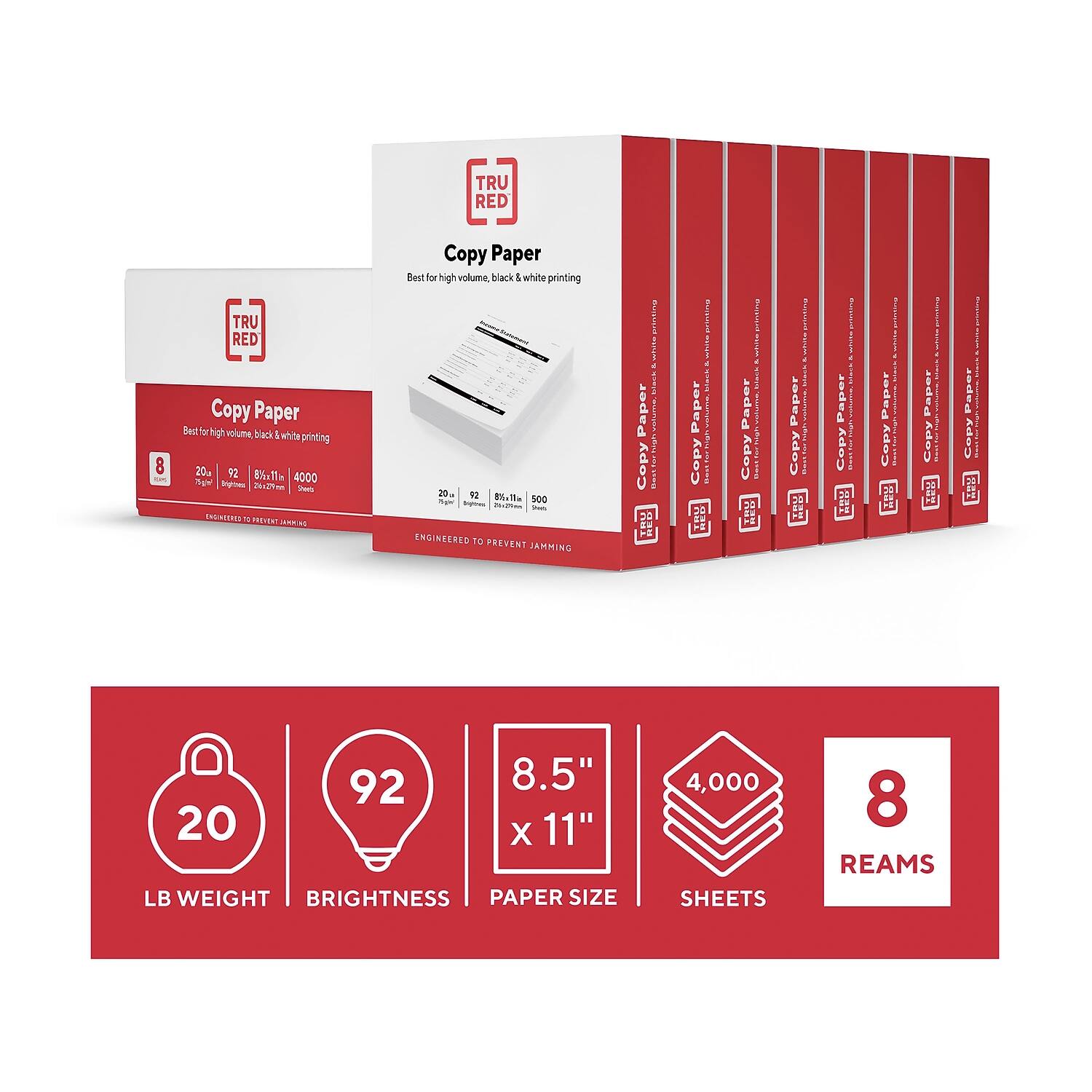 TRU RED Copy Paper  
Best for high volume black & white printing  

20 lb  
92 brightness  
8.5" x 11"  
4,000 sheets  
8 reams  

ENGINEERED TO PREVENT JAMMING  

20 lb  
92 brightness  
8.5" x 11"  
4,000 sheets  
8 reams  

ENGINEERED TO PREVENT JAMMING  

20 lb  
92 brightness  
8.5" x 11"  
4,000 sheets  
8 reams  

ENGINEERED TO PREVENT JAMMING  

20 lb  
92 brightness  
8.5" x 11"  
4,000 sheets  
8 reams  

ENGINEERED TO PREVENT JAMMING  

20 lb  
92 brightness  
8.5" x 11"  
4,000 sheets  
8 reams  

ENGINEERED TO PREVENT JAMMING  

20 lb  
92 brightness  
8.5" x 11"  
4,000 sheets  
8 reams  

ENGINEERED TO PREVENT JAMMING  

20 lb  
92 brightness