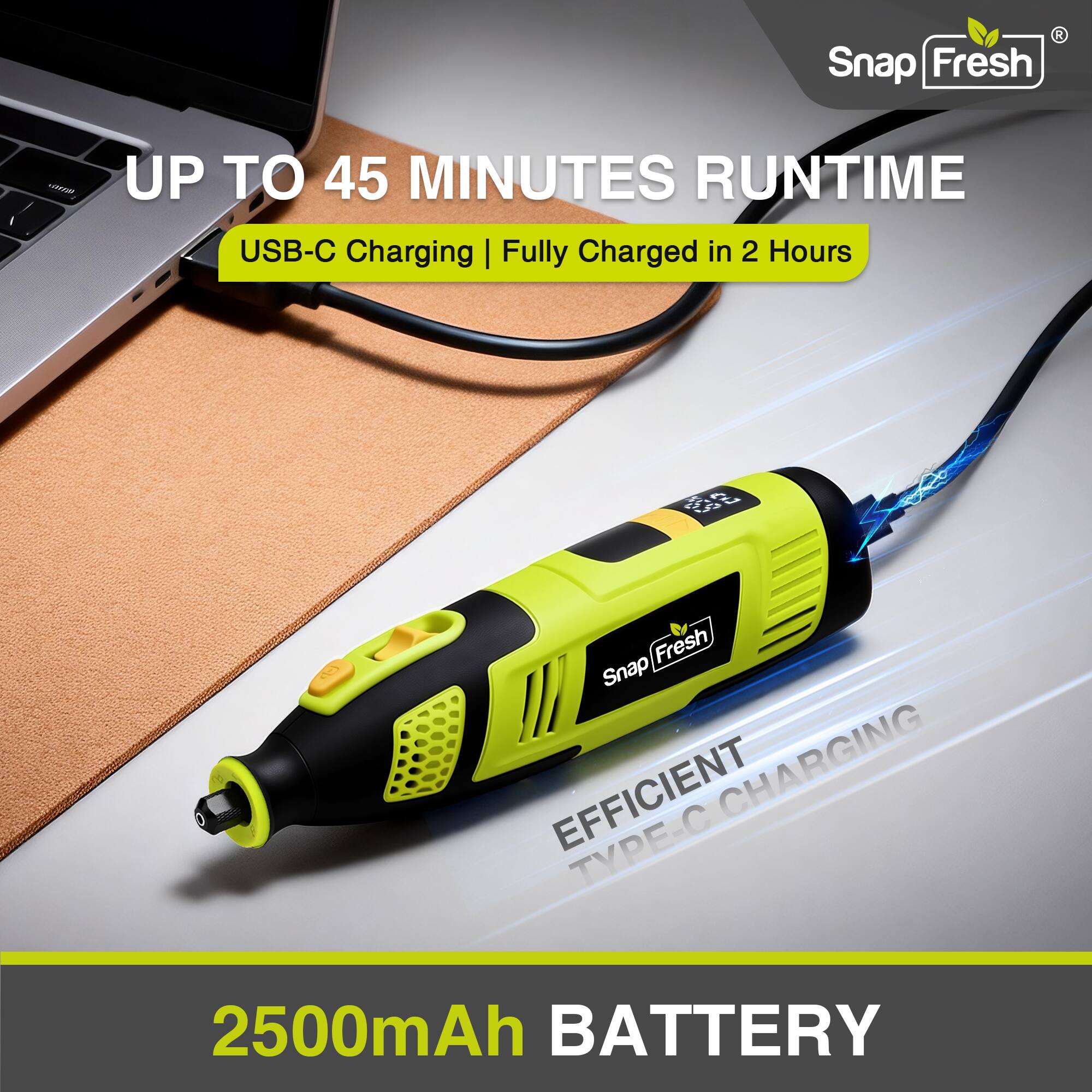 Snap Fresh - UP TO 45 MINUTES RUNTIME  
USB-C Charging | Fully Charged in 2 Hours  
EFFICIENT CHARGING TYPE-C  
2500mAh BATTERY