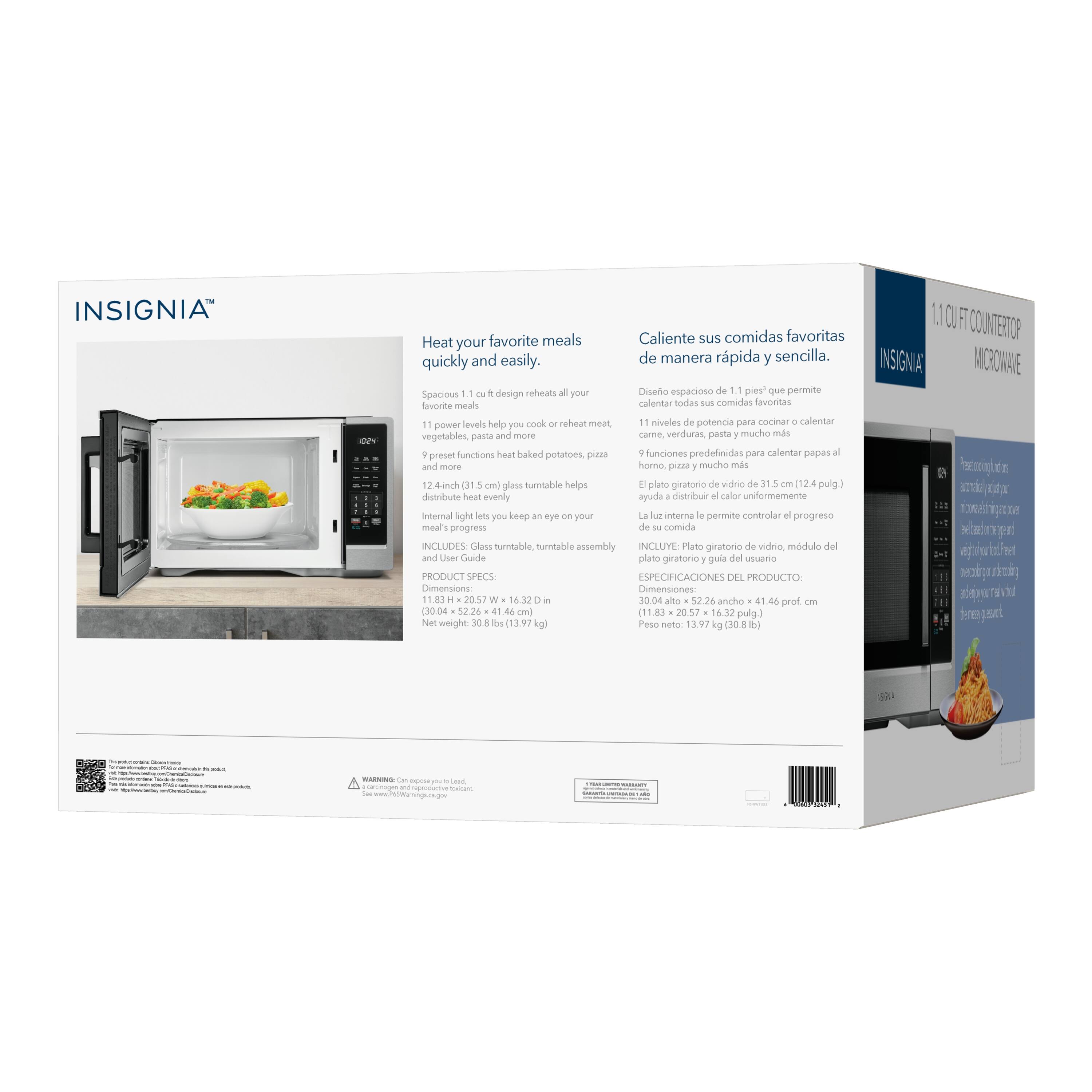 INSIGNIA

Heat your favorite meals quickly and easily.

Spacious 1.1 cu. ft. design reheats all your favorite meals.

11 power levels help you cook or reheat meat, vegetables, pasta and more.

9 preset functions heat baked potatoes, pizza and more.

12.4 in. (31.5 cm) glass turntable helps distribute heat evenly.

Internal light lets you keep an eye on your meat's progress.

INCLUDES Glass turntable, burntable assembly and User Guide

PRODUCT SPECS:
Dimensions: 11.83 in. H x 20.57 in. W x 16.32 in. D
Net weight: 30.8 lbs (13.97 kg)

Caliente sus comidas favoritas de manera rápida y sencilla.

Diseño espacioso de 11 pies que permite calentar todas sus comidas favoritas.

11 niveles de potencia para cocinar o calentar carne, verduras, pasta y mucho más.

9 funciones predefinidas para calentar papas al horno, pizza y mucho más.

El plato giratorio de vidrio de 31.5 cm (1