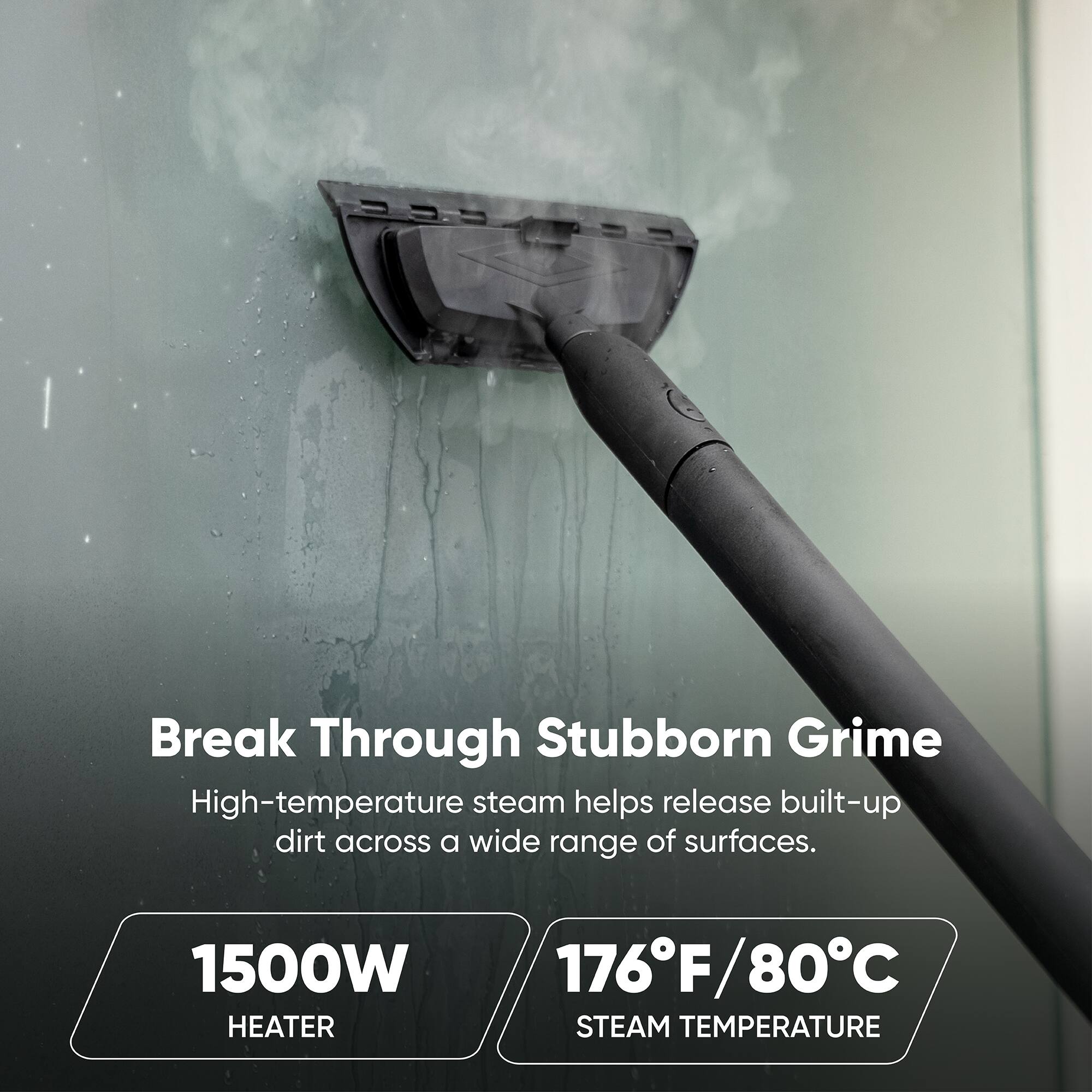 Break Through Stubborn Grime  
High-temperature steam helps release built-up dirt across a wide range of surfaces.  

1500W HEATER  
176°F/80°C STEAM TEMPERATURE