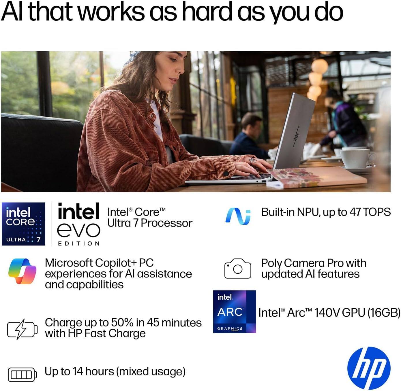 AI that works as hard as you do

- Intel Core Ultra 7 Processor
- Built-in NPU, up to 47 TOPS
- Microsoft Copilot+ PC experiences for AI assistance and capabilities
- Poly Camera Pro with updated AI features
- Intel Arc 140V GPU (16GB)
- Charge up to 50% in 45 minutes with HP Fast Charge
- Up to 14 hours (mixed usage)