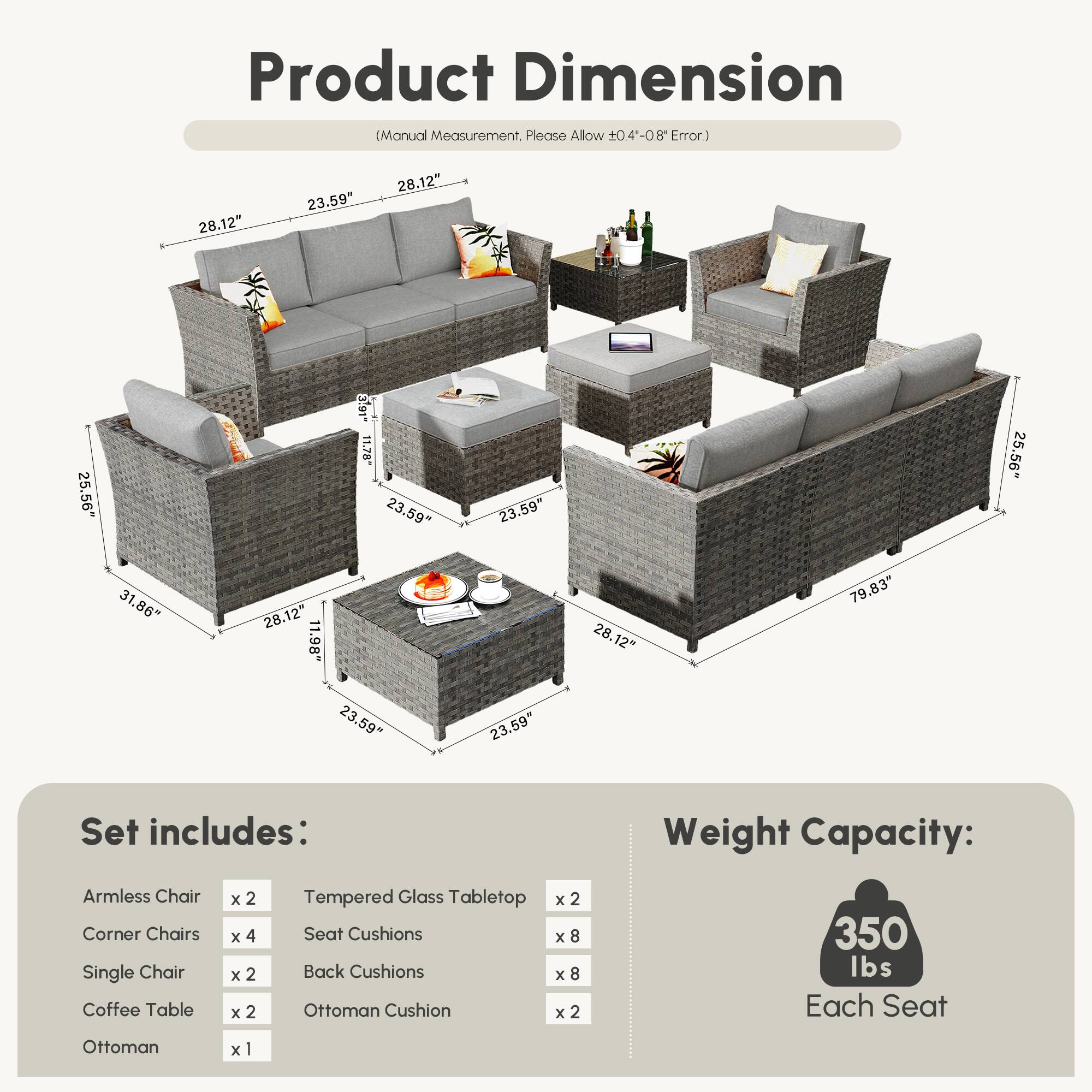 **Product Dimension**  
(Manual Measurement, Please Allow ±0.4"-0.8" Error)

- Armless Chair: 28.12" x 23.59" x 25.56"
- Corner Chairs: 28.12" x 23.59" x 25.56"
- Single Chair: 28.12" x 23.59" x 25.56"
- Coffee Table: 28.12" x 23.59" x 1.98"
- Ottoman: 28.12" x 23.59" x 79.83"
- Tempered Glass Tabletop: 23.59" x 23.59" x 31.86"

**Set includes:**

- Armless Chair x 2
- Corner Chairs x 4
- Single Chair x 2
- Coffee Table x 2
- Ottoman x 1
- Tempered Glass Tabletop x 2
- Seat Cushions x 8
- Back Cushions x 8
- Ottoman Cushion
