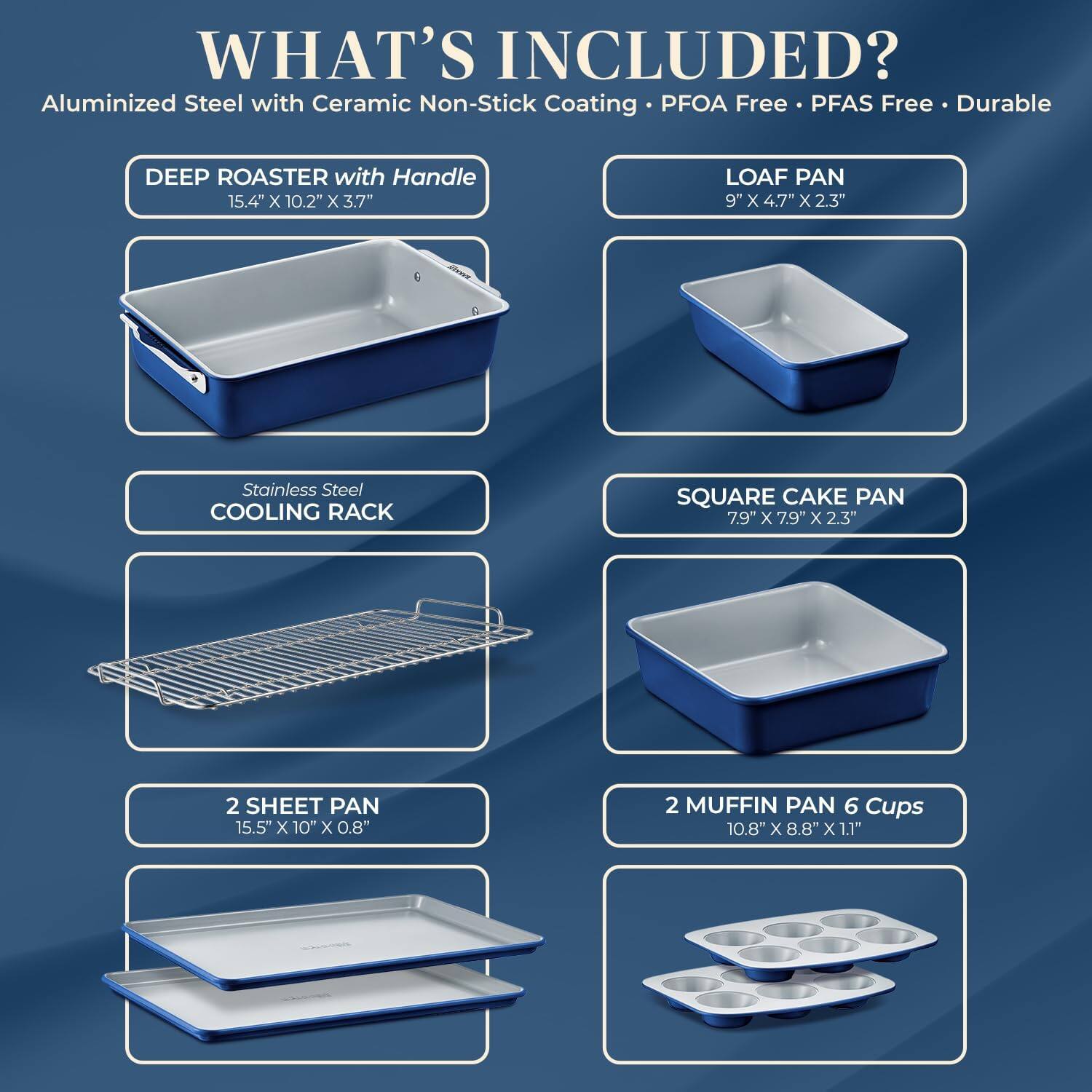 WHAT'S INCLUDED? Aluminized Steel with Ceramic Non-Stick Coating PFOA Free PFAS Free Durable

DEEP ROASTER with Handle 15.4" x 10.2" x 3.7"
LOAF PAN 9" x 4.7" x 2.3"
Stainless Steel COOLING RACK
SQUARE CAKE PAN 7.9" x 7.9" x 2.3"
2 SHEET PAN 15.5" x 10" x 0.8"
2 MUFFIN PAN 6 Cups 10.8" x 8.8" x 1.1"