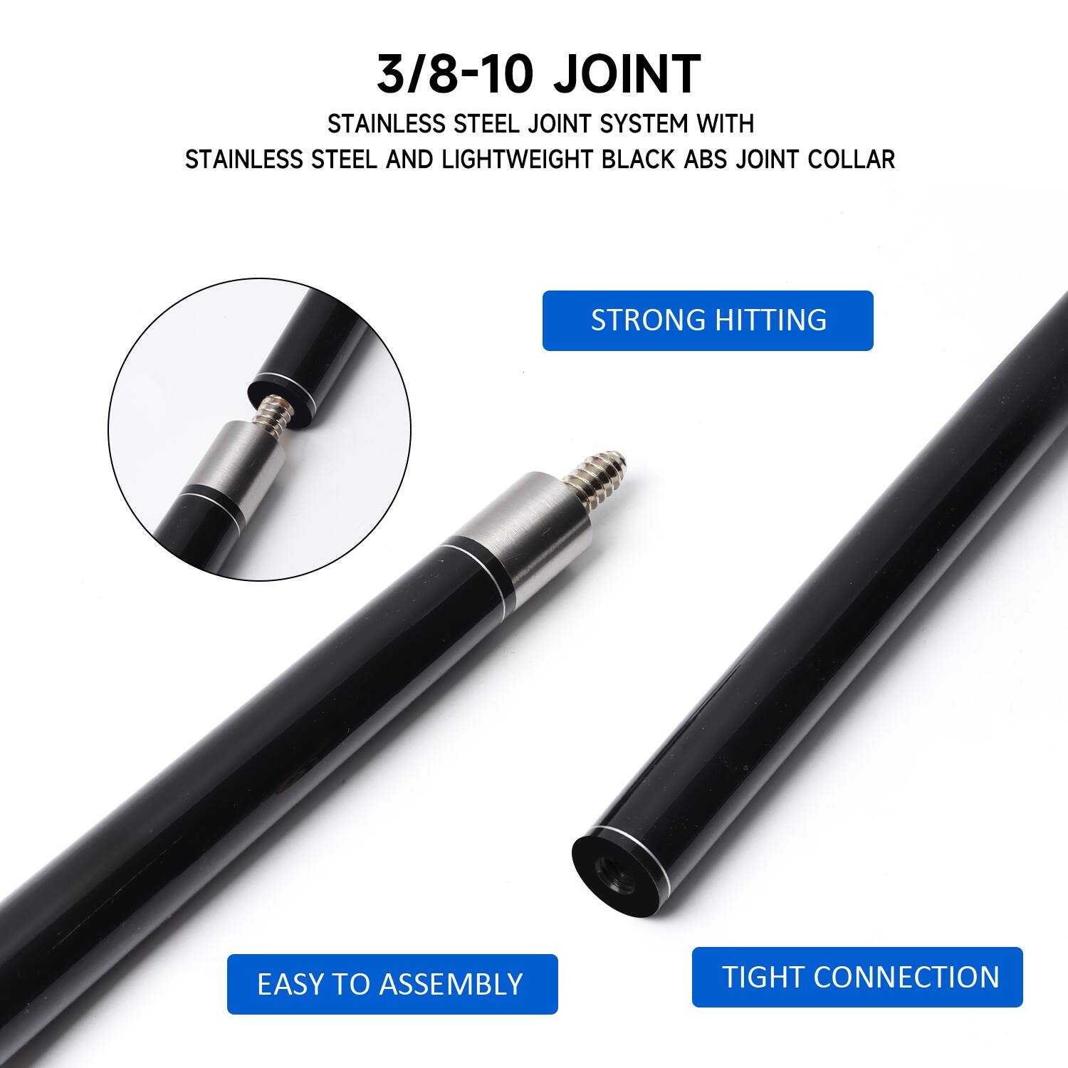 3/8-10 JOINT
STAINLESS STEEL JOINT SYSTEM WITH STAINLESS STEEL AND LIGHTWEIGHT BLACK ABS JOINT COLLAR
STRONG HITTING
EASY TO ASSEMBLY
TIGHT CONNECTION