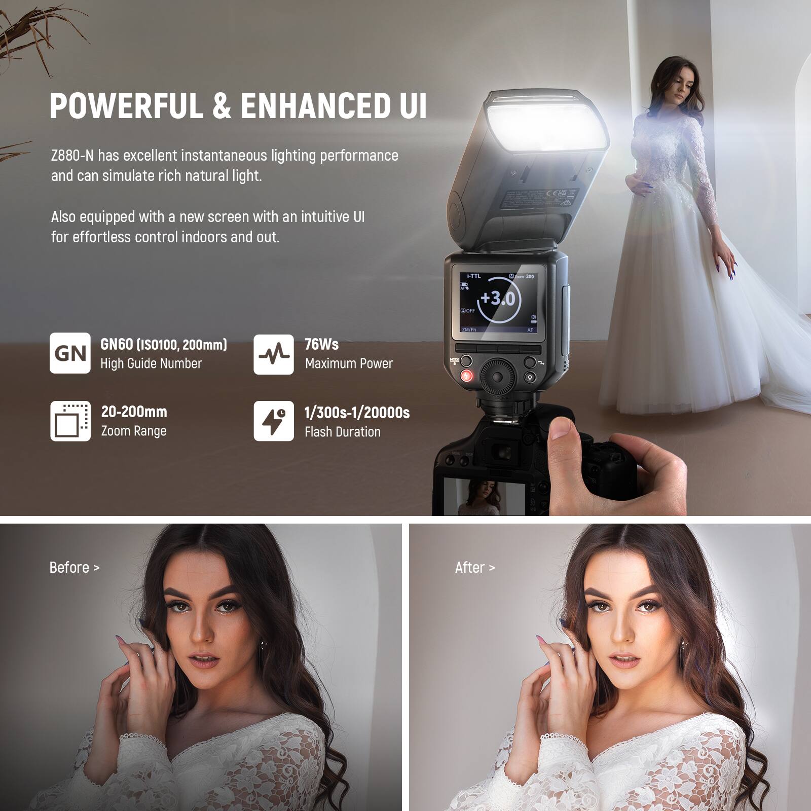 POWERFUL & ENHANCED UI

Z880-N has excellent instantaneous lighting performance and can simulate rich natural light. Also equipped with a new screen with an intuitive UI for effortless control indoors and out.

- GN60 (ISO100, 200mm) GN High Guide Number
- 76Ws Maximum Power
- 20-200mm Zoom Range
- 1/300s-1/20000s Flash Duration

Before > After