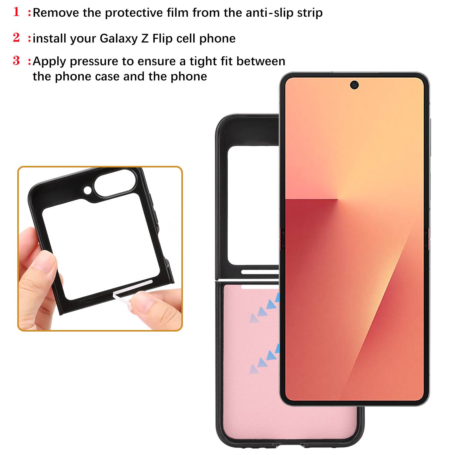 1. Remove the protective film from the anti-slip strip  
2. Install your Galaxy Z Flip cell phone  
3. Apply pressure to ensure a tight fit between the phone case and the phone
