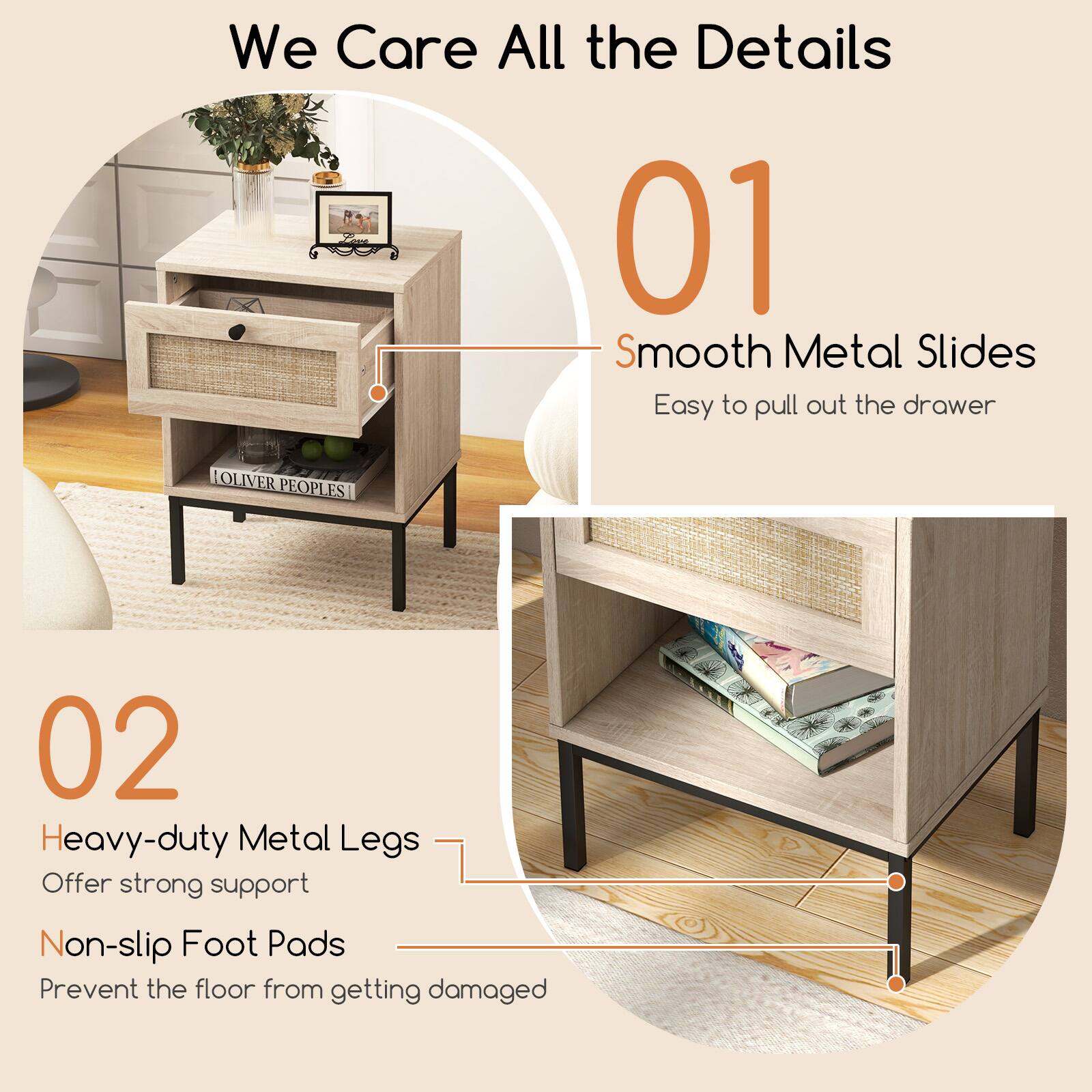We Care All the Details

01 Smooth Metal Slides
Easy to pull out the drawer

02 Heavy-duty Metal Legs
Offer strong support
Non-slip Foot Pads
Prevent the floor from getting damaged
