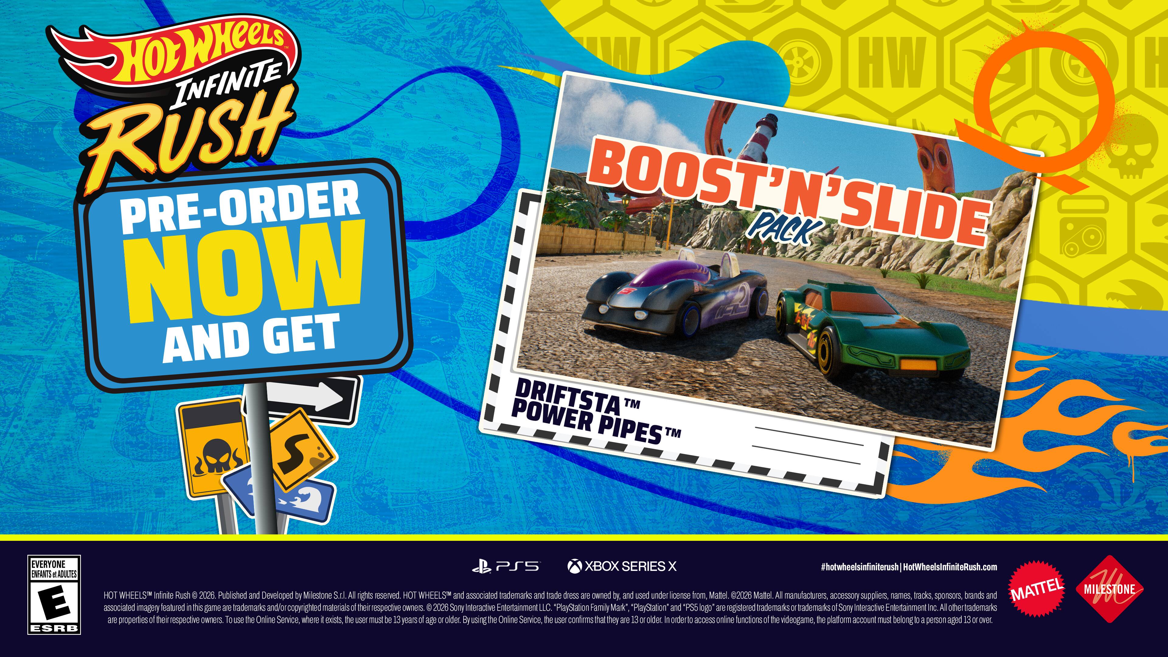 HOT WHEELS INFINITE RUSH PRE-ORDER NOW AND GET BOOST'N'SLIDE PACK SLIDE NOW AND GET POWER DRIFTSTA™ PIPES™ S EVERYONE ENFANTS d ADULTES E ESRB PS5 XBOX SERIES x #hotwheelsinfiniterush HotWheelsInfiniteRush.com HOT WHEELS Infinite Rush C 2026 Published and Developed by Milestone S.tL All rights reserved. HOT WHEELS and associated trademarks and trade dress are owned by and used under license from Mattel 2026 Mattel All manufacturers, accessory suppliers, names, tracks sponsors, brands and MATTEL MILESTONE 1 associated imagery featured in this game are trademarks and/or copyrighted materials of their respective owners. P 2026 Sony Interactive Entertainment LLC PlayStation Family Mark* PlayStation and *PS5 logo are registered trademarks or trademarks of Sony Interactive Entertainment Inc. All other trademarks are properties of their respective owners. To use the Online Service where it exists, the user must be 13 years of age or older