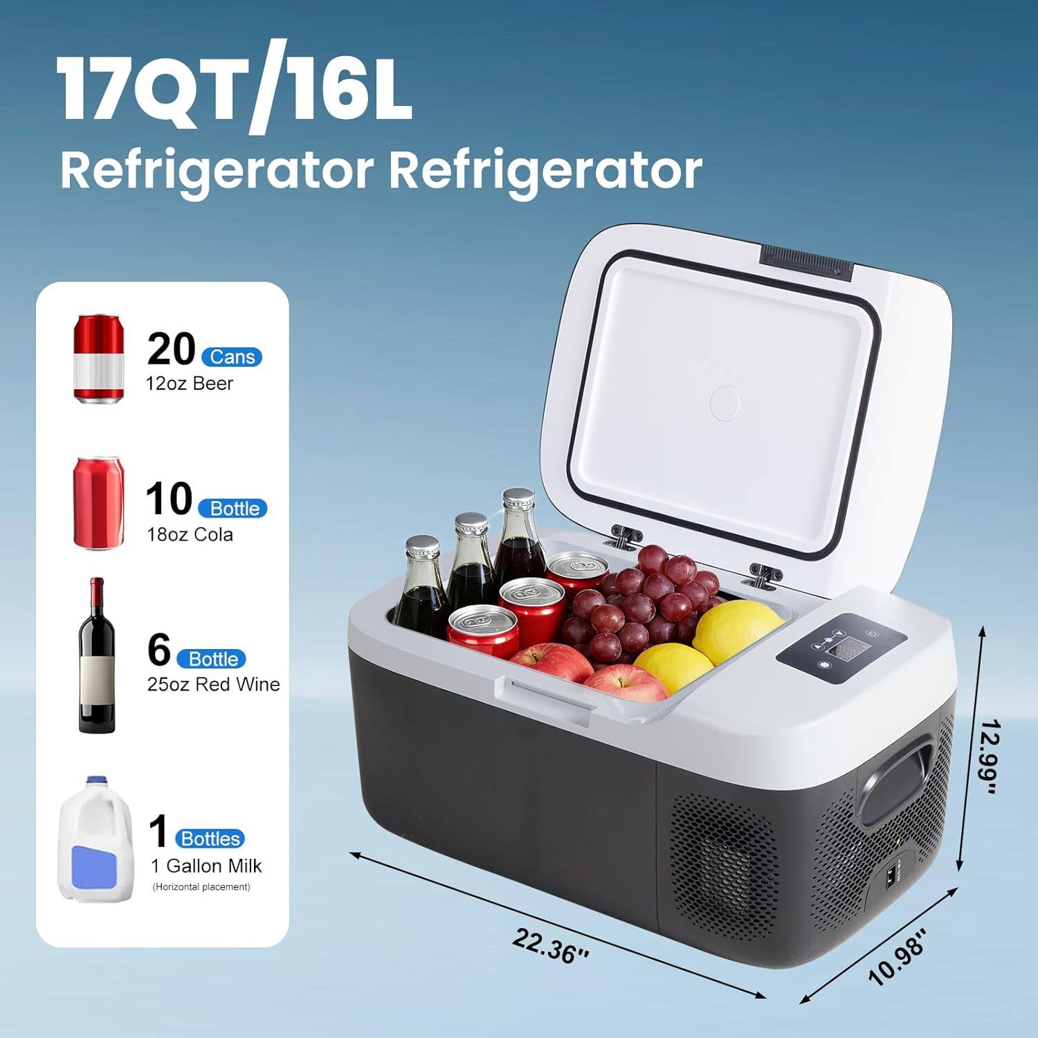 17QT/16L Refrigerator

- 20 Cans 12oz Beer
- 10 Bottle 18oz Cola
- 6 Bottle 25oz Red Wine
- 1 Bottle 1 Gallon Milk (Horizontal placement)

Dimensions: 22.36" x 10.98" x 12.99"